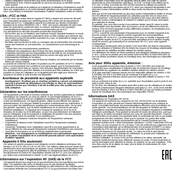 - Utiliser l’adaptateur sans-fil dans tout autre environnement où le risque d’interférence avec d’autres appareils ou services est perçu ou identifié comme étant nuisible.Si vous êtes incertain de la politique qui s’applique à l’utilisation d&apos;adaptateurs sans-fil dans une organisation ou un environnement spécifique (un aéroport, par exemple), nous vous invitons à demander l’autorisation d’utiliser l’adaptateur avant de l’activer.USA—FCC et FAALa FCC avec son action dans le registre ET 96-8 a adopté une norme de sécurité pour l’exposition humaine aux radiofréquences (RF) émise par les équipements certifiés par la FCC. L’adaptateur sans-fil est conforme aux limites d’exposition humaine de la norme ANSI/IEEE C95.1, 1992. Une bonne utilisation de cette radio selon les instructions contenues dans ce manuel, entraînera une exposition considérablement inférieure aux limites recommandées par la FCC.Les précautions de sécurité suivantes doivent être respectées :- Ne touchez pas ou ne déplacez pas l’antenne lorsque l’appareil transmet ou reçoit.- Ne tenez aucun composant contenant la radio ce telle manière que l’antenne soit très proche ou touche les parties exposées du corps, en particulier le visage ou les yeux, pendant l’émission.- Ne faites pas fonctionner la radio ou n’essayez pas de transmettre des données à moins que l&apos;antenne ne soit branchée ; ce comportement peut endommager la radio.• Utiliser dans des environnements spécifiques :- L’utilisation des adaptateurs sans-fil dans des lieux dangereux est limitée par les contraintes imposées par les responsables de la sécurité de ces environnements.- L’utilisation des adaptateurs sans-fil dans les avions est régie par la FAA (Administration fédérale de l’aviation).- L’utilisation des adaptateurs sans-fil dans les hôpitaux est restreinte par les limites fixées par chaque hôpital.Le produit est conforme à la limite d’exposition aux RF portables de la FCC établies pour un environnement non contrôlé et sont sans danger pour le fonctionnement prévu, comme décrit dans ce manuel. Une réduction supplémentaire de l’exposition aux radiofréquences peut être réalisée si le produit peut être maintenu au si loin que possible du corps de l’utilisateur ou si l’appareil peut être réglé pour réduire la puissance de sortie si cette fonction est disponible.Avertisseur de proximité aux appareils explosifsAvertissement : N’utilisez pas un émetteur portable (y compris cet adaptateur sans-fil) à proximité de détonateurs non blindés ou dans un environnement explosif à moins que l’émetteur n’ait été modifié pour être qualifié pour une telle utilisation.Déclaration sur les interférencesCet équipement a été testé et reconnu conforme aux normes applicables au matériel informatique de Classe B, en vertu de l’article 15 des Réglementations de la FCC. Ces normes visent à fournir aux installations résidantes une protection raisonnable contre les interférences. Cet appareil génère, utilise et peut diffuser des signaux radioélectriques. S’il n’est pas installé et employé conformément aux instructions, il peut provoquer des interférences nuisibles aux communications radio. On ne peut pas garantir, cependant, que de telles interférences ne se produiront pas dans certaines installations. Si l’appareil est à l’origine de nuisances vis-à-vis de la réception de la radio ou de la télévision, ce que l’on peut déterminer en l’allumant puis en l’éteignant, il est recommandé à l’utilisateur de prendre l’une des mesures suivantes pour tenter de remédier à ces interférences :- Réorientez ou déplacez l’antenne réceptrice de l’équipement subissant l’interférence.- Augmentez la distance entre l’adaptateur sans-fil et l’équipement subissant l’interférence.- Connectez l’ordinateur avec l’adaptateur sans-fil à une prise appartenant à un circuit différent de celui auquel l’équipement subissant l’interférence est connecté.- Consultez le fournisseur ou un technicien radiotélévision expérimenté.Attention : Les changements ou modifications non expressément approuvés par la partie responsable de la conformité pourrait annuler votre autorisation d’utiliser l’appareil.Appareils 5 GHz seulementLes radars de grande puissance sont désignés comme utilisateurs principaux des bandes 5,25 à 5,35 GHz et 5,65 à 5,85 GHz. Ces stations radar peuvent causer des interférences et/ou endommager cet appareil. Aucun contrôle de configuration n’est prévu pour cet équipement sans-fil permettant un changement dans la fréquence de fonctionnement en dehors de l’autorisation donnée par la FCC pour une utilisation aux États-Unis conformément à l’article 15.407 des règlementations de la FCC.Informations sur l’exposition RF (DAS) de la FCCCet appareil répond aux exigences du gouvernement pour les expositions aux ondes radio. Cet appareil a été conçu et fabriqué pour ne pas dépasser les limites d’émission concernant l’exposition à l’énergie de radio fréquence (RF) définies par la Commission fédérale des communications (FCC) du gouvernement des États-Unis.Le standard d’exposition pour les appareils sans-fil utilise une unité de mesure dénommée la dose d’absorption spécifique, ou DAS. La limite DAS définie par la FCC est 1,6 W/kg. Des tests de DAS ont été conduits en utilisant les positions d’opération standards acceptées par la FCC alors que l’appareil transmettait à son plus haut niveau d’alimentation certifié et dans toutes les bandes de fréquences testées.Bien que la DAS soit déterminée au plus haut niveau d’alimentation certifié, le niveau de DAS effectif de l’appareil pendant son utilisation peut être très en deçà de la valeur maximum. Ceci est dû au fait que l’appareil a été conçu pour être utilisé à différents niveaux d’alimentation de manière à n’utiliser que le niveau nécessaire pour atteindre le réseau.En général, plus vous êtes proche d’une antenne station sans-fil, moins la sortie d’alimentation sera importante. Bien qu’il puisse y avoir des différences entre les niveaux DAS de divers appareils et dans différentes positions, ils remplissent tous l’exigence du gouvernement.La FCC a accordé une autorisation d’équipement pour ce modèle d’appareil avec tous les niveaux de DAS indiqués comme respectant les recommandations d’exposition RF de la FCC. Les informations DAS pour ce modèle d’appareil sont enregistrées auprès de la FCC et peuvent être consultées sous la section Display Grant de www.fcc.gov/oet/ea/fccid en recherchant l’ID FCC pour votre appareil.Avertissement :Le dispositive fonctionnant dans la bande 5150-5250 MHz est réservé uniquement pour une utilisation à l&apos;intérieur afin de réduire les risques de brouillage préjudiciable aux systèmes de satellites mobiles utilisant les mêmes canaux.Les utilisateurs de radars de haute puissance sont désignés utilisateurs principaux (c.-à-d., qu&apos;ils ont la priorité) pour les bands 5250-5350 MHz et 5650-5850 MHz et que ces radars pourraient causer du brouillage et/ou des dommages aux dispositifs LAN-EL.Avis pour 5GHz appareils, Attention :(i) les dispositifs fonctionnant dans la bande 5 150-5 350 MHz sont réservés uniquement pour uneutilisation à l’intérieur afin de réduire les risques de brouillage préjudiciable aux systèmes de satellites mobiles utilisant les mêmes canaux;  (ii) le gain maximal d’antenne permis pour les dispositifs utilisant les bandes 5 250- 5 350 MHz et5 470-5 725 MHz doit se conformer à la limite de p.i.r.e.;(iii) le gain maximal d’antenne permis (pour les dispositifs utilisant la bande 5 725- 5 825 MHz)doit se conformer à la limite de p.i.r.e. spécifiée pour l’exploitation point à point et non point à point, selon le cas.(iv) De plus, les utilisateurs devraient aussi être avisés que les utilisateurs de radars de haute puissancesont désignés utilisateurs principaux (c.-à-d., qu’ils ont la priorité) pour les bandes 5 250-5 350 MHz et 5 650-5 850 MHz et que ces radars pourraient causer du brouillage et/ou des dommages aux dispositifs LAN-EL.Informations DASInformations sur l’exposition RF (DAS)Cet appareil est conforme aux exigences de l’UE (2014/53/UE) sur la limitation d’exposition du public général aux champs électromagnétiques pour protéger la santé. Ces limites font partie des recommandations étendues pour la protection du public général. Ces recommandations ont été développées et vérifiées par des organisations scientifiques indépendantes via des évaluations régulières et détaillées d’analyses scientifiques. Pour garantir la sécurité de toutes les personnes, quel que soit l’âge ou la santé ces limites incluent une zone de sécurité importante. Avant de pouvoir mettre en circulation des appareils radio, la conformité aux lois ou aux limites européennes doit être confirmée, avant que le symbole CE puisse être utilisé.L’unité de mesure de la limite recommandée par le Conseil Européen pour les appareils mobiles est le « débit d’absorption spécifique » (DAS). Cette limite DAS est 2,0 W/kg, sur une moyenne de 10 g de peau. Ceci est conforme aux exigences de la Commission internationale sur la radioprotection non ionisante (ICNIRP). La valeur maximale de DAS est calculée pour le niveau de sortie le plus fort dans toutes les bandes de fréquences de l’appareil mobile. La valeur de DAS la plus élevée constatée avec ce standard pendant la certification du produit pour l’utilisation de l’appareil à une distance de 0cm du corps.Pendant l’utilisation, le niveau DAS est bien inférieur à la valeur maximale, car l’appareil mobile fonctionne avec différents niveaux de sortie. Il émet seulement ce qui est nécessaire pour atteindre le réseau. En général, ce qui suit s’applique : Plus vous êtes proche de la station de base, plus la sortie de transmission de votre appareil mobile est faible.  