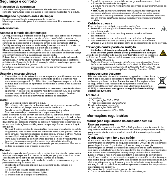 Segurança e confortoInstruções de segurançaLeia estas instruções cuidadosamente. Guarde este documento para consulta futura. Siga todos os avisos e instruções sinalizadas no produto.Desligando o produto antes de limparDesligue o aparelho da tomada antes de limpá-lo. Não use produtos de limpeza líquidos ou em aerossol. Limpe-o com um pano úmido.AdvertênciasAcesso à tomada de alimentaçãoCertifique-se de que a tomada elétrica a qual você liga o cabo de alimentação é de fácil acesso e localizada o mais próximo possível do operador do equipamento. Quando você precisar desligar o equipamento da energia, certifique de desconectar a tomada de alimentação da tomada elétrica. Certifique-se de que a tomada de alimentação esteja na posição correta com o adaptador antes de conectá-la na tomada da parede.Classificação de entrada: Consulte a etiqueta de classificação na parte inferior do computador e certifique-se de que o adaptador de energia esteja em conformidade com a classificação especificada.Sob nenhuma circunstância o usuário deve tentar desmontar a fonte de alimentação. A fonte de alimentação não tem nenhuma peça substituível pelo usuário. Dentro da fonte de alimentação existem tensões perigosas que podem causar ferimentos graves.Uma fonte de alimentação com defeito deve ser devolvida ao seu revendedor.Usando a energia elétrica- Caso utilize um fio de extensão com este aparelho, certifique-se de que a amperagem total do equipamento conectado ao fio de extensão não excede a amperagem do fio. Além disso, certifique-se de que a potência nominal total de todos os aparelhos conectados à tomada não excede a do fusível.- Não sobrecarregue uma tomada elétrica ou benjamim conectando vários aparelhos. A carga total do sistema não deve exceder 80% da potência nominal do circuito derivado. Se usar benjamins, a carga não deve exceder 80% da potência nominal de entrada do benjamim.Geral- Não use esse produto próximo à água.- Não coloque este aparelho sobre um carrinho, suporte ou mesa instável. Se o aparelho cair, ele pode ser seriamente danificado.- Aberturas de ventilação são fornecidas para assegurar o bom funcionamento do produto e evitar o superaquecimento.Estas aberturas nunca devem ser obstruídas ou cobertas. Para que estas aberturas não sejam bloqueadas, o aparelho não deve ser colocado sobre uma cama, sofá, tapete ou outra superfície semelhante. Este produto não deve nunca ser colocado próximo ou sobre um radiador ou detector de calor, ou em uma instalação embutida, a menos que seja fornecida a ventilação adequada.- Nunca introduza objetos de qualquer tipo neste aparelho através dos slots do gabinete, pois podem tocar em pontos de tensão perigosa ou causar curto-circuito, resultando em risco de incêndio ou choque elétrico. Nunca derrame líquido de qualquer tipo sobre ou dentro do produto.- Para evitar danificar os componentes internos e impedir vazamentos da bateria, não coloque o aparelho sobre uma superfície vibratória.- O aparelho e seus acessórios podem conter partes pequenas. Mantenha-os fora do alcance das crianças pequenas.ReparoNão tente consertar você mesmo este produto, uma vez que abrir ou remover a tampa pode expor você a pontos de voltagem perigosa ou outros riscos. Todo reparo deve ser feito por pessoal técnico qualificado.Desconecte este aparelho da tomada da parede e recorra ao serviço de pessoal técnico qualificado se:- O cabo de alimentação ou o plugue está danificado, cortado ou desgastado.- Foi derramado líquido dentro do aparelho.- O produto foi exposto à chuva ou água.- O produto cair ou o corpo for danificado.- O produto apresentar uma nítida mudança no desempenho, dando indícios da necessidade de reparo.- O produto não funciona normalmente após você seguir as instruções de operação.Nota: Ajuste apenas os controles mencionados nas instruções de operação, visto que ajustes impróprios de outros controles podem resultar em avarias que muitas vezes requerem um trabalho extensivo por um técnico qualificado para restabelecer a condição normal do produto.Cuidado ao ouvirPara proteger sua audição, siga estas instruções.- Aumente o volume gradualmente até que possa ouvir clara e confortavelmente.- Não aumente o volume depois que seus ouvidos estiverem acostumados.- Não ouça música com volume alto por períodos prolongados.- Não aumente o volume para bloquear o barulho do ambiente.- Diminua o volume se não puder ouvir as pessoas falando perto de você.Prevenção contra perda de audiçãoCuidado: a utilização prolongada de fones de ouvido em altos volumes pode causar perda permanente da audição.Esse dispositivo foi testado quanto à conformidade com os requisitos de Nível de Pressão Sonora definidos nas normas aplicáveis EN 50332-1 e/ou EN 50332-2.Nota: Na França, os fones de ouvido para este dispositivo foram testados quanto à conformidade com o Nível de Pressão Sonora disposto nas normas aplicáveis NF EN 50332-1:2013 e/ou NF EN 50332-2:2013, conforme exigência do artigo francês L. 5232-1.Instruções para descarteNão descarte este dispositivo eletrônico jogando-o no lixo. Para minimizar a poluição e assegurar o máximo de proteção ao meio ambiente, por favor, recicle. Para obter mais informações sobre os regulamentos de resíduos de equipamentos elétricos e eletrônicos (Waste from Electrical and Electronics Equipment - WEEE), acesse www.acer-group.com/public/Sustainability/sustainability01.htmAmbienteTemperatura• Em operação: 0°C a 35°C• Fora de operação: -20°C a 60°CUmidade (sem condensação)• Em operação: 20% a 80%• Fora de operação: 20% a 80%Informações regulatóriasInformações regulatórias do adaptador sem fioUso em aeronavesCuidado: Os regulamentos da FCC e FAA proíbem o funcionamento de dispositivos sem fio de radiofrequência em aviões (adaptadores sem fio) porque seus sinais podem interferir com instrumentos importantes da aeronave.O adaptador sem fio e sua saúdeO adaptador sem fio, como outros dispositivos de rádio, emite energia eletromagnética em forma de frequência de rádio. O nível de energia emitido pelo adaptador sem fio, entretanto, é menor do que a energia eletromagnética emitida por outros dispositivos sem fio como telefones celulares. O adaptador sem fio funciona dentro das orientações encontradas nas normas e recomendações de segurança de frequência de rádio.Essas normas e recomendações refletem o consenso da comunidade científica e resultam de deliberações de grupos e comitês de cientistas que analisam e interpretam continuamente a extensa literatura de pesquisas. Em algumas situações ou ambientes, o uso do adaptador sem fio pode ser restringido pelo proprietário do prédio ou pelos representantes responsáveis da organização aplicável.Os exemplos de tais situações podem incluir:- O uso de adaptadores sem fio a bordo de aviões, ou