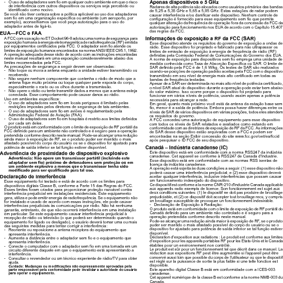 - O uso de adaptadores sem fio em qualquer outro ambiente em que o risco de interferência com outros dispositivos ou serviços seja percebido ou identificado como nocivo.Se você não tiver certeza sobre a política aplicável ao uso dos adaptadores sem fio em uma organização específica ou ambiente (um aeroporto, por exemplo), aconselhamos que você peça autorização para o uso do adaptador antes de ligá-lo.EUA—FCC e FAAA FCC com sua ação no ET Docket 96-8 adotou uma norma de segurança para exposição humana à energia eletromagnética de radiofrequência (RF) emitida por equipamentos certificados pela FCC. O adaptador sem fio atende os limites de exposição humanos encontrados na norma ANSI/IEEE C95.1, 1992. A operação adequada desse rádio de acordo com as instruções encontradas neste manual resultará em uma exposição consideravelmente abaixo dos limites recomendados pela FCC.As precauções de segurança a seguir devem ser observadas:- Não toque ou mova a antena enquanto a unidade estiver transmitindo ou recebendo.- Não segure nenhum componente que contenha o rádio de modo que a antena fique muito próxima ou toque qualquer parte exposta do corpo, especialmente o rosto ou os olhos durante a transmissão.- Não opere o rádio ou tente transmitir dados a menos que a antena esteja conectada. Esse comportamento pode causar danos ao rádio.Uso em ambientes específicos:- O uso de adaptadores sem fio em locais perigosos é limitado pelas restrições impostas pelos diretores de segurança de tais ambientes.- O uso de adaptadores sem fio em aviões é regulamentado pela Administração Federal de Aviação (FAA).- O uso de adaptadores sem fio em hospitais é restrito aos limites definidos por cada um deles.O produto está em conformidade com o limite de exposição de RF portátil da FCC definido para um ambiente não controlado e é seguro para a operação pretendida conforme descrito neste manual. Pode-se alcançar uma redução ainda maior à exposição de RF, se o produto puder ser mantido o mais afastado possível do corpo do usuário ou se o dispositivo for ajustado para potência de saída inferior se tal função estiver disponível.Advertência de proximidade de dispositivo explosivoAdvertência: Não opere um transmissor portátil (incluindo este adaptador sem fio) próximo de detonadores sem proteção ou em um ambiente explosivo a menos que o transmissor tenha sido modificado para ser qualificado para tal uso.Declaração de interferênciaEsse equipamento foi testado e está de acordo com os limites para dispositivos digitais Classe B, conforme a Parte 15 das Regras do FCC. Esses limites foram criados para proporcionar proteção razoável contra interferência prejudicial em instalações residenciais. Este equipamento gera, utiliza e pode emitir energia de radiofrequência. Se o equipamento não for instalado e usado de acordo com essas instruções, ele pode causar interferências prejudiciais às comunicações por rádio. Não há nenhuma garantia, entretanto, de que não ocorrerá interferência em uma instalação em particular. Se este equipamento causar interferência prejudicial à recepção de rádio ou televisão (o que poderá ser determinado quando o equipamento for ligado ou desligado), o usuário deverá tomar uma ou mais das seguintes medidas para tentar corrigir a interferência:- Reoriente ou reposicione a antena receptora do equipamento que apresenta interferência.- Aumente a distância entre o adaptador sem fio e o equipamento que apresenta interferência.- Conecte o computador com o adaptador sem fio em uma tomada em um circuito diferente daquele em que o equipamento está apresentando a interferência.- Consultar o revendedor ou um técnico experiente de rádio/TV para obter ajuda.Cuidado: Mudanças ou modificações não expressamente aprovadas pela parte responsável pela conformidade pode invalidar a autoridade do usuário para operar o equipamento.Apenas dispositivos e 5 GHzRadares de alta potência são alocados como usuários primários das bandas de 5,25 a 5,35 GHz e 5,65 a 5,85 GHz. Estas estações de radar podem causar interferência e/ou danificar este dispositivo. Nenhum controle de configuração é fornecido para esse equipamento sem fio que permita qualquer alteração da frequência de operação fora da concessão da FCC da autorização para funcionamento nos EUA de acordo com o Capítulo 15.407 das regras da FCC.Informações de exposição a RF da FCC (SAR)Esse dispositivo atende os requisitos do governo de exposição a ondas de rádio. Esse dispositivo foi projetado e fabricado para não ultrapassar os limites de emissão de exposição à energia de frequência de rádio (RF) definidas pela Comissão Federal de Comunicações do Governo dos EUA.A norma de exposição para dispositivos sem fio emprega uma unidade de medida conhecida como Taxa de Absorção Específica ou SAR. O limite de SAR definido pela FCC é de 1,6 W/kg. Os testes de SAR são realizados usando-se posições de operação padrão aceitas pela FCC com o dispositivo transmitindo em seu nível de energia mais alto certificado em todas as bandas de frequência testadas.Apesar de a SAR ser determinada no mais alto nível de potência certificado, o nível SAR atual do dispositivo durante a operação pode estar bem abaixo do valor máximo. Isso ocorre porque o dispositivo foi projetado para funcionar em vários níveis de potência, usando assim apenas a potência necessária para alcançar a rede.Em geral, quanto mais próximo você está da antena da estação base sem fio, menor é a saída de potência. Embora possa haver diferenças entre os níveis de SAR de vários dispositivos em várias posições, todos eles atendem os requisitos do governo.A FCC concedeu uma autorização de equipamento para esse dispositivo com todos os níveis de SAR relatados e avaliados como estando em conformidade com as diretrizes de exposição de RF da FCC. As informações de SAR desse dispositivo estão arquivadas com a FCC e podem ser encontradas na seção Exibir concessão do site www.fcc.gov/oet/ea/fccid após pesquisar o ID FCC de seu dispositivo.Canadá – Indústria canadense (IC)Este dispositivo está em conformidade com a norma RSS247 da indústria canadense. Cet appareil se conforme à RSS247 de Canada d&apos;Industrie.Esse dispositivo está em conformidade com as normas RSS isentas de licença da indústria canadense.A operação está sujeita às duas condições a seguir: (1) esse dispositivo não poderá causar uma interferência prejudicial; e (2) esse dispositivo deverá aceitar qualquer interferência, inclusive interferências que possam causar um funcionamento indesejado do dispositivo.Ce dispositif est conforme a la norme CNR-210 d&apos;Industrie Canada applicable aux appareils radio exempts de licence. Son fonctionnement est sujet aux deux conditions suivantes: (1) le dispositif ne doit pas produire de brouillage prejudiciable, et (2) ce dispositif doit accepter tout brouillage recu, y compris un brouillage susceptible de provoquer un fonctionnement indesirable.- Declaração de Exposição à Radiação:O produto está em conformidade com o limite de exposição de RF portátil do Canadá definido para um ambiente não controlado e é seguro para a operação pretendida conforme descrito neste manual.Pode-se alcançar uma redução ainda maior à exposição de RF, se o produto puder ser mantido o mais afastado possível do corpo do usuário ou se o dispositivo for ajustado para potência de saída inferior se tal função estiver disponível.Déclaration d&apos;exposition aux radiations : Le produit est conforme aux limites d&apos;exposition pour les appareils portables RF pour les Etats-Unis et le Canada établies pour un environnement non contrôlé.Le produit est sûr pour un fonctionnement tel que décrit dans ce manuel. La réduction aux expositions RF peut être augmentée si l&apos;appareil peut être conservé aussi loin que possible du corps de l&apos;utilisateur ou que le dispositif est réglé sur la puissance de sortie la plus faible si une telle fonction est disponible.Este aparelho digital Classe B está em conformidade com a ICES-003 canadense.Cet appareil numérique de la classe B est conforme a la norme NMB-003 du Canada.