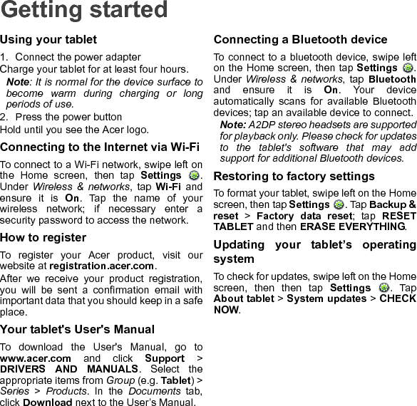 Getting startedUsing your tablet1. Connect the power adapterCharge your tablet for at least four hours.Note: It is normal for the device surface to become warm during charging or long periods of use.2. Press the power buttonHold until you see the Acer logo.Connecting to the Internet via Wi-FiTo connect to a Wi-Fi network, swipe left on the Home screen, then tap Settings . Under  Wireless &amp; networks, tap Wi-Fi and ensure it is On. Tap the name of your wireless network; if necessary enter a security password to access the network.How to registerTo register your Acer product, visit our website at registration.acer.com.After we receive your product registration, you will be sent a confirmation email with important data that you should keep in a safe place.Your tablet&apos;s User&apos;s ManualTo download the User&apos;s Manual, go to www.acer.com and click Support &gt; DRIVERS AND MANUALS. Select the appropriate items from Group (e.g. Tablet) &gt; Series &gt; Products. In the Documents tab, click Download next to the User’s Manual.Connecting a Bluetooth deviceTo connect to a bluetooth device, swipe left on the Home screen, then tap Settings . Under Wireless &amp; networks, tap Bluetoothand ensure it is On. Your device automatically scans for available Bluetooth devices; tap an available device to connect.Note: A2DP stereo headsets are supported for playback only. Please check for updates to the tablet&apos;s software that may add support for additional Bluetooth devices.Restoring to factory settingsTo format your tablet, swipe left on the Home screen, then tap Settings . Tap Backup &amp; reset &gt; Factory data reset; tap RESET TABLET and then ERASE EVERYTHING.Updating your tablet’s operating systemTo check for updates, swipe left on the Home screen, then then tap Settings . Tap About tablet &gt; System updates &gt; CHECK NOW.