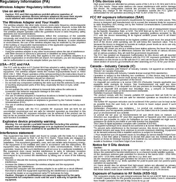 Regulatory Information (PA)Wireless Adapter Regulatory InformationUse on aircraftCaution: FCC and FAA regulations prohibit airborne operation of radiofrequency wireless devices (wireless adapters) because their signals could interfere with critical interfere with critical aircraft instruments.The Wireless Adapter and Your HealthThe wireless adapter, like other radio devices, emits radio frequency electromagnetic energy. The level of energy emitted by the wireless adapter, however, is less than the electromagnetic energy emitted by other wireless devices such as mobile phones. The wireless adapter operates within the guidelines found in radio frequency safety standards and recommendations.These standards and recommendations reflect the consensus of the scientific community and result from deliberations of panels and committees of scientists who continually review and interpret the extensive research literature. In some situations or environments, the use of the wireless adapter may be restricted by the proprietor of the building or responsible representatives of the applicable organization.Examples of such situations may include:- Using the wireless adapter on board airplanes, or- Using the wireless adapter in any other environment where the risk of interference with other devices or services is perceived or identified as being harmful.If you are uncertain of the policy that applies to the use of wireless adapters in a specific organization or environment (an airport, for example), you are encouraged to ask for authorization to use the adapter before you turn it on.USA—FCC and FAAThe FCC with its action in ET Docket 96-8 has adopted a safety standard for human exposure to radio frequency(RF) electromagnetic energy emitted by FCC certified equipment. The wireless adapter meets the Human Exposurelimits found in ANSI/IEEE C95.1, 1992. Proper operation of this radioaccording to the instructions found in this manual will result in exposure substantially below the FCC’srecommended limits.The following safety precautions should be observed:- Do not touch or move antenna while the unit is transmitting or receiving.- Do not hold any component containing the radio such that the antenna is very close or touching anyexposed parts of the body, especially the face or eyes, while transmitting.- Do not operate the radio or attempt to transmit data unless the antenna is connected; this behavior maycause damage to the radio.• Use in specific environments:- The use of wireless adapters in hazardous locations is limited by the constraints posed by the safetydirectors of such environments.- The use of wireless adapters on airplanes is governed by the Federal Aviation Administration (FAA).- The use of wireless adapters in hospitals is restricted to the limits set forth by each hospital.The product comply with the FCC portable RF exposure limit set forth for an uncontrolled environment and are safe for intended operation as described in this manual. The further RF exposure reduction can be achieved if the product can be kept as far as possible from the user body or set the device to lower output power if such function is available.Explosive device proximity warningWarning: Do not operate a portable transmitter (including this wireless adapter) near unshielded blastingcaps or in an explosive environment unless the transmitter has been modified to be qualified for such use.Interference statementThis equipment has been tested and found to comply with the limits for a Class B digital device, pursuant to Part 15 of the FCC Rules. These limits are designed to provide reasonable protection against harmful interference in a residential installation. This equipment generates, uses, and can radiate radio frequency energy. If the equipment is not installed and used in accordance with the instructions, the equipment may cause harmful interference to radio communications. There is no guarantee, however, that such interference will not occur in a particular installation. If this equipment does cause harmful interference to radio or television reception (which can be determined by turning the equipment off and on), the user is encouraged to try to correct the interference by taking one or more of the following measures:- Reorient or relocate the receiving antenna of the equipment experiencing the interference.- Increase the distance between the wireless adapter and the equipment experiencing the interference.- Connect the computer with the wireless adapter to an outlet on a circuit different from that to which the equipment experiencing the interference is connected.- Consult the dealer or an experienced radio/TV technician for help.Caution: Changes or modifications not expressly approved by the party responsible for compliance could void the user’s authority to operate the equipment.5 GHz devices onlyHigh power radars are allocated as primary users of the 5.25 to 5.35 GHz and 5.65 to 5.85 GHz bands. These radar stations can cause interference with and/or damage this device. No configuration controls are provided for this wireless equipment allowing any change in the frequency of operations outside the FCC grant of authorization for US operation according to Part 15.407 of the FCC rules.FCC RF exposure information (SAR)This device meets the government&apos;s requirements for exposure to radio waves. This device is designed and manufactured not to exceed the emission limits for exposure to radio frequency (RF) energy set by the Federal Communications Commission of the U.S. Government.The exposure standard for wireless devices employs a unit of measurement known as the Specific Absorption Rate, or SAR. The SAR limit set by the FCC is 1.6 W/kg. Tests for SAR are conducted using standard operating positions accepted by the FCC with the device transmitting at its highest certified power level in all tested frequency bands.Although the SAR is determined at the highest certified power level, the actual SAR level of the device while operating can be well below the maximum value. This is because the device is designed to operate at multiple power levels so as to use only the poser required to reach the network.In general, the closer you are to a wireless base station antenna, the lower the power output. While there may be differences between the SAR levels of various devices and at various positions, they all meet the government requirement.The FCC has granted an Equipment Authorization for this device with all reported SAR levels evaluated as in compliance with the FCC RF exposure guidelines. SAR information on this device is on file with the FCC and can be found under the Display Grant section of www.fcc.gov/oet/ea/fccid after searching on FCC ID for your device.Canada – Industry Canada (IC)This device complies with RSS247 of Industry Canada. Cet appareil se conforme à RSS247 de Canada d&apos;Industrie.This device complies with Industry Canada license-exempt RSS standard(s).Operation is subject to the following two conditions: (1) this device may not cause interference, and (2) this device must accept any interference, including interference that may cause undesired operation of the device.Ce dispositif est conforme a la norme CNR-210 d&apos;Industrie Canada applicable aux appareils radio exempts de licence. Son fonctionnement est sujet aux deux conditions suivantes: (1) le dispositif ne doit pas produire de brouillage prejudiciable, et (2) ce dispositif doit accepter tout brouillage recu, y compris un brouillage susceptible de provoquer un fonctionnement indesirable.Radiation Exposure Statement:The product comply with the Canada portable RF exposure limit set forth for an uncontrolled environment and are safe for intended operation as described in this manual.The further RF exposure reduction can be achieved if the product can be kept as far as possible from the user body or set the device to lower output power if such function is available.Déclaration d&apos;exposition aux radiations : Le produit est conforme aux limites d&apos;exposition pour les appareils portables RF pour les Etats-Unis et le Canada établies pour un environnement non contrôlé.Le produit est sûr pour un fonctionnement tel que décrit dans ce manuel. La réduction aux expositions RF peut être augmentée si l&apos;appareil peut être conservé aussi loin que possible du corps de l&apos;utilisateur ou que le dispositif est réglé sur la puissance de sortie la plus faible si une telle fonction est disponible.This Class B digital apparatus complies with Canadian ICES-003.Cet appareil numérique de la classe B est conforme a la norme NMB-003 du Canada.&quot;To prevent radio interference to the licensed service, this device is intended to be operated indoors and away from windows to provide maximum shielding. Equipment (or its transmit antenna) that is installed outdoors is subject to licensing.&quot;« Pour empêcher que cet appareil cause du brouillage au service faisant l&apos;objet d&apos;une licence, il doit être utilisé a l&apos;intérieur et devrait être placé loin des fenêtres afin de fournir un écran de blindage maximal. Si le matériel (ou son antenne d&apos;émission) est installé à l&apos;extérieur, il doit faire l&apos;objet d&apos;une licence. »Notice for 5 GHz devicesCaution:(i) the device for operation in the band 5150 - 5250 MHz is only for indoor use to reduce the potential for harmful interference to co-channel mobile satellite systems;(ii) the maximum antenna gain permitted for devices in the bands 5250 - 5350 MHz and 5470 - 5725 MHz shall comply with the e.i.r.p. limit: and(iii) the maximum antenna gain permitted for devices in the band 5725 - 5825 MHz shall comply with the e.i.r.p. limits specified for point-to-point and non point-to-point operation as appropriate.(iv) Users should also be advised that high-power radars are allocated as primary users (i.e. priority users) of the bands 5250 - 5350 MHz and 5650 - 5850 MHz and that these radars could cause interference and/or damage to LE-LAN devices.Exposure of humans to RF fields (RSS-102)The computers employ low gain integral antennas that do not emit RF field in excess of Health Canada limits for the general population; consult Safety Code 6, obtainable from Health Canada&apos;s Web site at http://www.hc-sc.gc.ca/