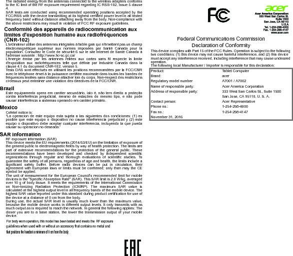 The radiated energy from the antennas connected to the wireless adapters conformsto the IC limit of the RF exposure requirement regarding IC RSS-102, Issue 5 clause4.SAR tests are conducted using recommended operating positions accepted by theFCC/RSS with the device transmitting at its highest certified power level in all testedfrequency band without distance attaching away from the body. Non-compliance withthe above restrictions may result in violation of FCC RF exposure guidelines.Conformité des appareils de radiocommunication aux limites d&apos;exposition humaine aux radiofréquences (CNR-102)L&apos;ordinateur utilise des antennes intégrales à faible gain qui n&apos;émettent pas un champélectromagnétique supérieur aux normes imposées par Santé Canada pour lapopulation. Consultez le Code de sécurité 6 sur le site Internet de Santé Canada àl&apos;adresse suivante : http://www.hc-sc.gc.ca/L&apos;énergie émise par les antennes reliées aux cartes sans fil respecte la limited&apos;exposition aux radiofréquences telle que définie par Industrie Canada dans laclause 4.1 du document CNR-102, version 5.Tests DAS sont effectués en utilisant les positions recommandées par la FCC/CNRavec le téléphone émet à la puissance certifiée maximale dans toutes les bandes defréquences testées sans distance attacher loin du corps. Non-respect des restrictionsci-dessus peut entraîner une violation des directives de la FCC/CNR.BrazilEste equipamento opera em caráter secundário, isto é, não tem direito a proteçãocontra interferência prejudicial, mesmo de estações do mesmo tipo, e não podecausar interferência a sistemas operando em caráter primário.MexicoCofetel notice is: “La operacion de este equipo esta sujeta a las siguientes dos condiciones: (1) esposible que este equipo o dispositivo no cause interferencia perjudicial y (2) esteequipo o dispositivo debe aceptar cualquier interferencia, incluyendo la que puedacausar su operacion no deseada.”SAR informationRF exposure information (SAR)This device meets the EU requirements (2014/53/EU) on the limitation of exposure ofthe general public to electromagnetic fields by way of health protection. The limits arepart of extensive recommendations for the protection of the general public. Theserecommendations have been developed and checked by independent scientificorganizations through regular and thorough evaluations of scientific studies. Toguarantee the safety of all persons, regardless of age and health, the limits include asignificant safety buffer. Before radio devices can be put in circulation, theiragreement with European laws or limits must be confirmed; only then may the CEsymbol be applied.The unit of measurement for the European Council&apos;s recommended limit for mobiledevices is the &quot;Specific Absorption Rate&quot; (SAR). This SAR limit is 2.0 W/kg, averagedover 10 g of body tissue. It meets the requirements of the International Commissionon Non-Ionizing Radiation Protection (ICNIRP). The maximum SAR value iscalculated at the highest output level in all frequency bands of the mobile device. Thehighest SAR value reported under this standard during product certification for use ofthe device at a distance of 0 cm from the body.During use, the actual SAR level is usually much lower than the maximum value,because the mobile device works in different output levels. It only transmits with asmuch output as is required to reach the network. In general the following applies: Thecloser you are to a base station, the lower the transmission output of your mobiledevice.         Federal Communications Commission Declaration of ConformityThis device complies with Part 15 of the FCC Rules. Operation is subject to the following two conditions: (1) this device may not cause harmful interference, and (2) this device must accept any interference received, including interference that may cause undesired operation.The following local Manufacturer / Importer is responsible for this declaration:Product: Tablet ComputerBrand: acerRegulatory model number A7001 / A7002Name of responsible party: Acer America CorporationAddress of responsible party: 333 West San Carlos St., Suite 1500San Jose, CA 95110, U. S. A.Contact person: Acer RepresentativePhone no.: 1-254-298-4000Fax no.: 1-254-298-4147November 31, 2016For body worn operation, this model has been tested and meets the  RF exposure guidelines when used with or without an accessory that contains no metal andthat positions the handset a minimum of 0 cm from the body.