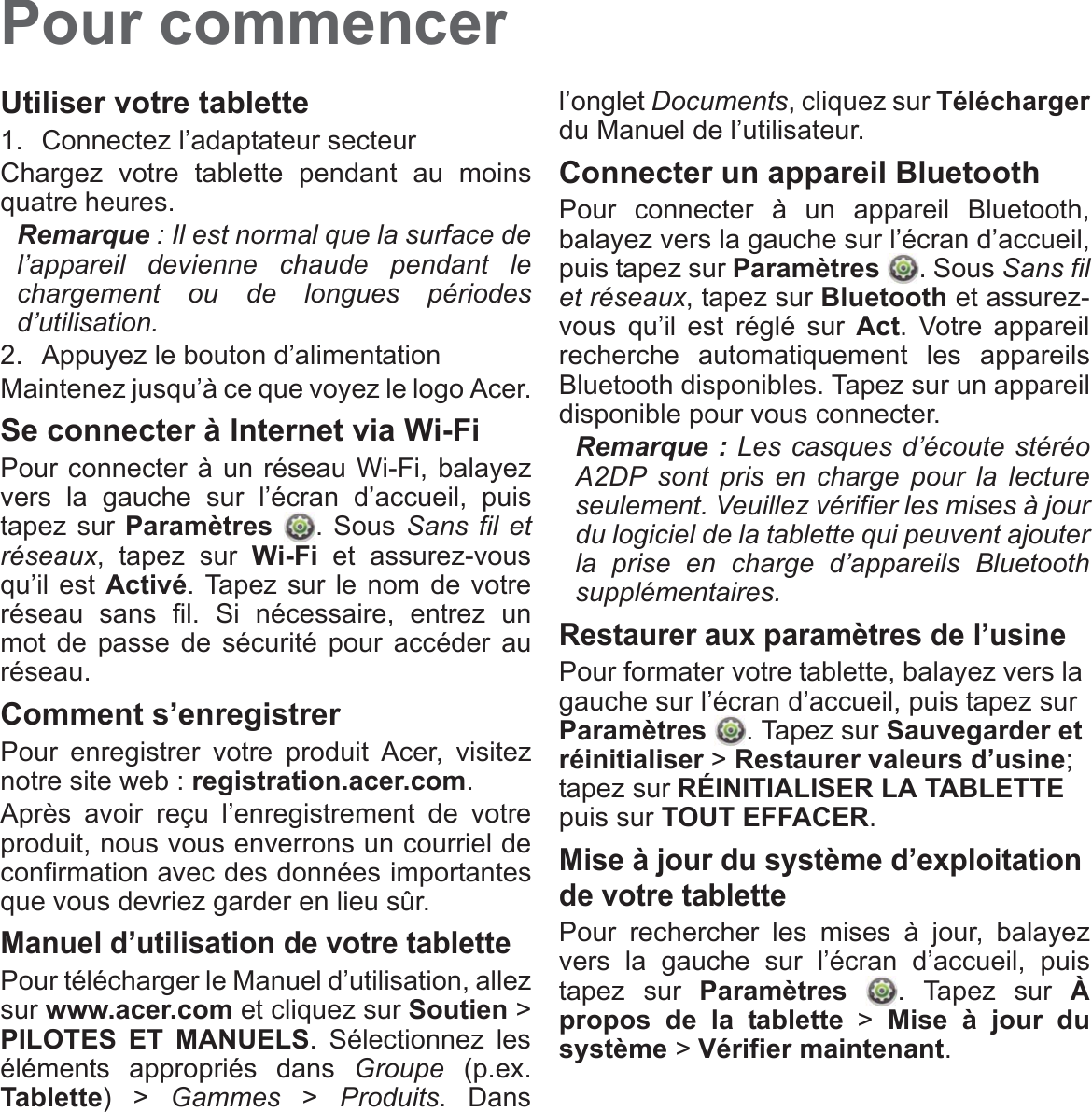 Pour commencerUtiliser votre tablette1. Connectez l’adaptateur secteurChargez votre tablette pendant au moins quatre heures.Remarque : Il est normal que la surface de l’appareil devienne chaude pendant le chargement ou de longues périodes d’utilisation.2. Appuyez le bouton d’alimentationMaintenez jusqu’à ce que voyez le logo Acer.Se connecter à Internet via Wi-FiPour connecter à un réseau Wi-Fi, balayez vers la gauche sur l’écran d’accueil, puis tapez sur Paramètres . Sous Sans fil et réseaux, tapez sur Wi-Fi et assurez-vous qu’il est Activé. Tapez sur le nom de votre réseau sans fil. Si nécessaire, entrez un mot de passe de sécurité pour accéder au réseau.Comment s’enregistrerPour enregistrer votre produit Acer, visitez notre site web : registration.acer.com.Après avoir reçu l’enregistrement de votre produit, nous vous enverrons un courriel de confirmation avec des données importantes que vous devriez garder en lieu sûr.Manuel d’utilisation de votre tablettePour télécharger le Manuel d’utilisation, allez sur www.acer.com et cliquez sur Soutien &gt; PILOTES ET MANUELS. Sélectionnez les éléments appropriés dans Groupe (p.ex. Tablette) &gt; Gammes &gt; Produits. Dans l’onglet Documents, cliquez sur Téléchargerdu Manuel de l’utilisateur.Connecter un appareil BluetoothPour connecter à un appareil Bluetooth, balayez vers la gauche sur l’écran d’accueil, puis tapez sur Paramètres . Sous Sans fil et réseaux, tapez sur Bluetooth et assurez-vous qu’il est réglé sur Act. Votre appareil recherche automatiquement les appareils Bluetooth disponibles. Tapez sur un appareil disponible pour vous connecter.Remarque : Les casques d’écoute stéréo A2DP sont pris en charge pour la lecture seulement. Veuillez vérifier les mises à jour du logiciel de la tablette qui peuvent ajouter la prise en charge d’appareils Bluetooth supplémentaires.Restaurer aux paramètres de l’usinePour formater votre tablette, balayez vers la gauche sur l’écran d’accueil, puis tapez sur Paramètres . Tapez sur Sauvegarder et réinitialiser &gt; Restaurer valeurs d’usine; tapez sur RÉINITIALISER LA TABLETTE puis sur TOUT EFFACER.Mise à jour du système d’exploitation de votre tablettePour rechercher les mises à jour, balayez vers la gauche sur l’écran d’accueil, puis tapez sur Paramètres  . Tapez sur À propos de la tablette &gt; Mise à jour du système &gt; Vérifier maintenant.