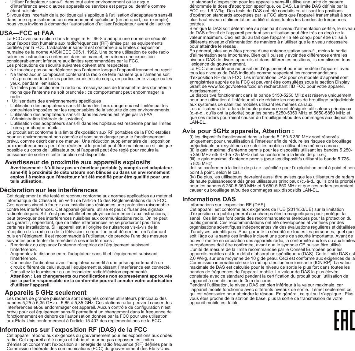 - Utiliser l’adaptateur sans-fil dans tout autre environnement où le risque d’interférence avec d’autres appareils ou services est perçu ou identifié comme étant nuisible.Si vous êtes incertain de la politique qui s’applique à l’utilisation d&apos;adaptateurs sans-fil dans une organisation ou un environnement spécifique (un aéroport, par exemple), nous vous invitons à demander l’autorisation d’utiliser l’adaptateur avant de l’activer.USA—FCC et FAALa FCC avec son action dans le registre ET 96-8 a adopté une norme de sécurité pour l’exposition humaine aux radiofréquences (RF) émise par les équipements certifiés par la FCC. L’adaptateur sans-fil est conforme aux limites d’exposition humaine de la norme ANSI/IEEE C95.1, 1992. Une bonne utilisation de cette radio selon les instructions contenues dans ce manuel, entraînera une exposition considérablement inférieure aux limites recommandées par la FCC.Les précautions de sécurité suivantes doivent être respectées :- Ne touchez pas ou ne déplacez pas l’antenne lorsque l’appareil transmet ou reçoit.- Ne tenez aucun composant contenant la radio ce telle manière que l’antenne soit très proche ou touche les parties exposées du corps, en particulier le visage ou les yeux, pendant l’émission.- Ne faites pas fonctionner la radio ou n’essayez pas de transmettre des données à moins que l&apos;antenne ne soit branchée ; ce comportement peut endommager la radio.• Utiliser dans des environnements spécifiques :- L’utilisation des adaptateurs sans-fil dans des lieux dangereux est limitée par les contraintes imposées par les responsables de la sécurité de ces environnements.- L’utilisation des adaptateurs sans-fil dans les avions est régie par la FAA (Administration fédérale de l’aviation).- L’utilisation des adaptateurs sans-fil dans les hôpitaux est restreinte par les limites fixées par chaque hôpital.Le produit est conforme à la limite d’exposition aux RF portables de la FCC établies pour un environnement non contrôlé et sont sans danger pour le fonctionnement prévu, comme décrit dans ce manuel. Une réduction supplémentaire de l’exposition aux radiofréquences peut être réalisée si le produit peut être maintenu au si loin que possible du corps de l’utilisateur ou si l’appareil peut être réglé pour réduire la puissance de sortie si cette fonction est disponible.Avertisseur de proximité aux appareils explosifsAvertissement : N’utilisez pas un émetteur portable (y compris cet adaptateur sans-fil) à proximité de détonateurs non blindés ou dans un environnement explosif à moins que l’émetteur n’ait été modifié pour être qualifié pour une telle utilisation.Déclaration sur les interférencesCet équipement a été testé et reconnu conforme aux normes applicables au matériel informatique de Classe B, en vertu de l’article 15 des Réglementations de la FCC. Ces normes visent à fournir aux installations résidantes une protection raisonnable contre les interférences. Cet appareil génère, utilise et peut diffuser des signaux radioélectriques. S’il n’est pas installé et employé conformément aux instructions, il peut provoquer des interférences nuisibles aux communications radio. On ne peut pas garantir, cependant, que de telles interférences ne se produiront pas dans certaines installations. Si l’appareil est à l’origine de nuisances vis-à-vis de la réception de la radio ou de la télévision, ce que l’on peut déterminer en l’allumant puis en l’éteignant, il est recommandé à l’utilisateur de prendre l’une des mesures suivantes pour tenter de remédier à ces interférences :- Réorientez ou déplacez l’antenne réceptrice de l’équipement subissant l’interférence.- Augmentez la distance entre l’adaptateur sans-fil et l’équipement subissant l’interférence.- Connectez l’ordinateur avec l’adaptateur sans-fil à une prise appartenant à un circuit différent de celui auquel l’équipement subissant l’interférence est connecté.- Consultez le fournisseur ou un technicien radiotélévision expérimenté.Attention : Les changements ou modifications non expressément approuvés par la partie responsable de la conformité pourrait annuler votre autorisation d’utiliser l’appareil.Appareils 5 GHz seulementLes radars de grande puissance sont désignés comme utilisateurs principaux des bandes 5,25 à 5,35 GHz et 5,65 à 5,85 GHz. Ces stations radar peuvent causer des interférences et/ou endommager cet appareil. Aucun contrôle de configuration n’est prévu pour cet équipement sans-fil permettant un changement dans la fréquence de fonctionnement en dehors de l’autorisation donnée par la FCC pour une utilisation aux États-Unis conformément à l’article 15.407 des règlementations de la FCC.Informations sur l’exposition RF (DAS) de la FCCCet appareil répond aux exigences du gouvernement pour les expositions aux ondes radio. Cet appareil a été conçu et fabriqué pour ne pas dépasser les limites d’émission concernant l’exposition à l’énergie de radio fréquence (RF) définies par la Commission fédérale des communications (FCC) du gouvernement des États-Unis.Le standard d’exposition pour les appareils sans-fil utilise une unité de mesure dénommée la dose d’absorption spécifique, ou DAS. La limite DAS définie par la FCC est 1,6 W/kg. Des tests de DAS ont été conduits en utilisant les positions d’opération standards acceptées par la FCC alors que l’appareil transmettait à son plus haut niveau d’alimentation certifié et dans toutes les bandes de fréquences testées.Bien que la DAS soit déterminée au plus haut niveau d’alimentation certifié, le niveau de DAS effectif de l’appareil pendant son utilisation peut être très en deçà de la valeur maximum. Ceci est dû au fait que l’appareil a été conçu pour être utilisé à différents niveaux d’alimentation de manière à n’utiliser que le niveau nécessaire pour atteindre le réseau.En général, plus vous êtes proche d’une antenne station sans-fil, moins la sortie d’alimentation sera importante. Bien qu’il puisse y avoir des différences entre les niveaux DAS de divers appareils et dans différentes positions, ils remplissent tous l’exigence du gouvernement.La FCC a accordé une autorisation d’équipement pour ce modèle d’appareil avec tous les niveaux de DAS indiqués comme respectant les recommandations d’exposition RF de la FCC. Les informations DAS pour ce modèle d’appareil sont enregistrées auprès de la FCC et peuvent être consultées sous la section Display Grant de www.fcc.gov/oet/ea/fccid en recherchant l’ID FCC pour votre appareil.Avertissement :Le dispositive fonctionnant dans la bande 5150-5250 MHz est réservé uniquement pour une utilisation à l&apos;intérieur afin de réduire les risques de brouillage préjudiciable aux systèmes de satellites mobiles utilisant les mêmes canaux.Les utilisateurs de radars de haute puissance sont désignés utilisateurs principaux (c.-à-d., qu&apos;ils ont la priorité) pour les bands 5250-5350 MHz et 5650-5850 MHz et que ces radars pourraient causer du brouillage et/ou des dommages aux dispositifs LAN-EL.Avis pour 5GHz appareils, Attention :(i) les dispositifs fonctionnant dans la bande 5 150-5 350 MHz sont réservés uniquement pour uneutilisation à l’intérieur afin de réduire les risques de brouillage préjudiciable aux systèmes de satellites mobiles utilisant les mêmes canaux;  (ii) le gain maximal d’antenne permis pour les dispositifs utilisant les bandes 5 250- 5 350 MHz et5 470-5 725 MHz doit se conformer à la limite de p.i.r.e.;(iii) le gain maximal d’antenne permis (pour les dispositifs utilisant la bande 5 725- 5 825 MHz)doit se conformer à la limite de p.i.r.e. spécifiée pour l’exploitation point à point et non point à point, selon le cas.(iv) De plus, les utilisateurs devraient aussi être avisés que les utilisateurs de radars de haute puissancesont désignés utilisateurs principaux (c.-à-d., qu’ils ont la priorité) pour les bandes 5 250-5 350 MHz et 5 650-5 850 MHz et que ces radars pourraient causer du brouillage et/ou des dommages aux dispositifs LAN-EL.Informations DASInformations sur l’exposition RF (DAS)Cet appareil est conforme aux exigences de l’UE (2014/53/UE) sur la limitation d’exposition du public général aux champs électromagnétiques pour protéger la santé. Ces limites font partie des recommandations étendues pour la protection du public général. Ces recommandations ont été développées et vérifiées par des organisations scientifiques indépendantes via des évaluations régulières et détaillées d’analyses scientifiques. Pour garantir la sécurité de toutes les personnes, quel que soit l’âge ou la santé ces limites incluent une zone de sécurité importante. Avant de pouvoir mettre en circulation des appareils radio, la conformité aux lois ou aux limites européennes doit être confirmée, avant que le symbole CE puisse être utilisé.L’unité de mesure de la limite recommandée par le Conseil Européen pour les appareils mobiles est le « débit d’absorption spécifique » (DAS). Cette limite DAS est 2,0 W/kg, sur une moyenne de 10 g de peau. Ceci est conforme aux exigences de la Commission internationale sur la radioprotection non ionisante (ICNIRP). La valeur maximale de DAS est calculée pour le niveau de sortie le plus fort dans toutes les bandes de fréquences de l’appareil mobile. La valeur de DAS la plus élevée constatée avec ce standard pendant la certification du produit pour l’utilisation de l’appareil à une distance de 0cm du corps.Pendant l’utilisation, le niveau DAS est bien inférieur à la valeur maximale, car l’appareil mobile fonctionne avec différents niveaux de sortie. Il émet seulement ce qui est nécessaire pour atteindre le réseau. En général, ce qui suit s’applique : Plus vous êtes proche de la station de base, plus la sortie de transmission de votre appareil mobile est faible.