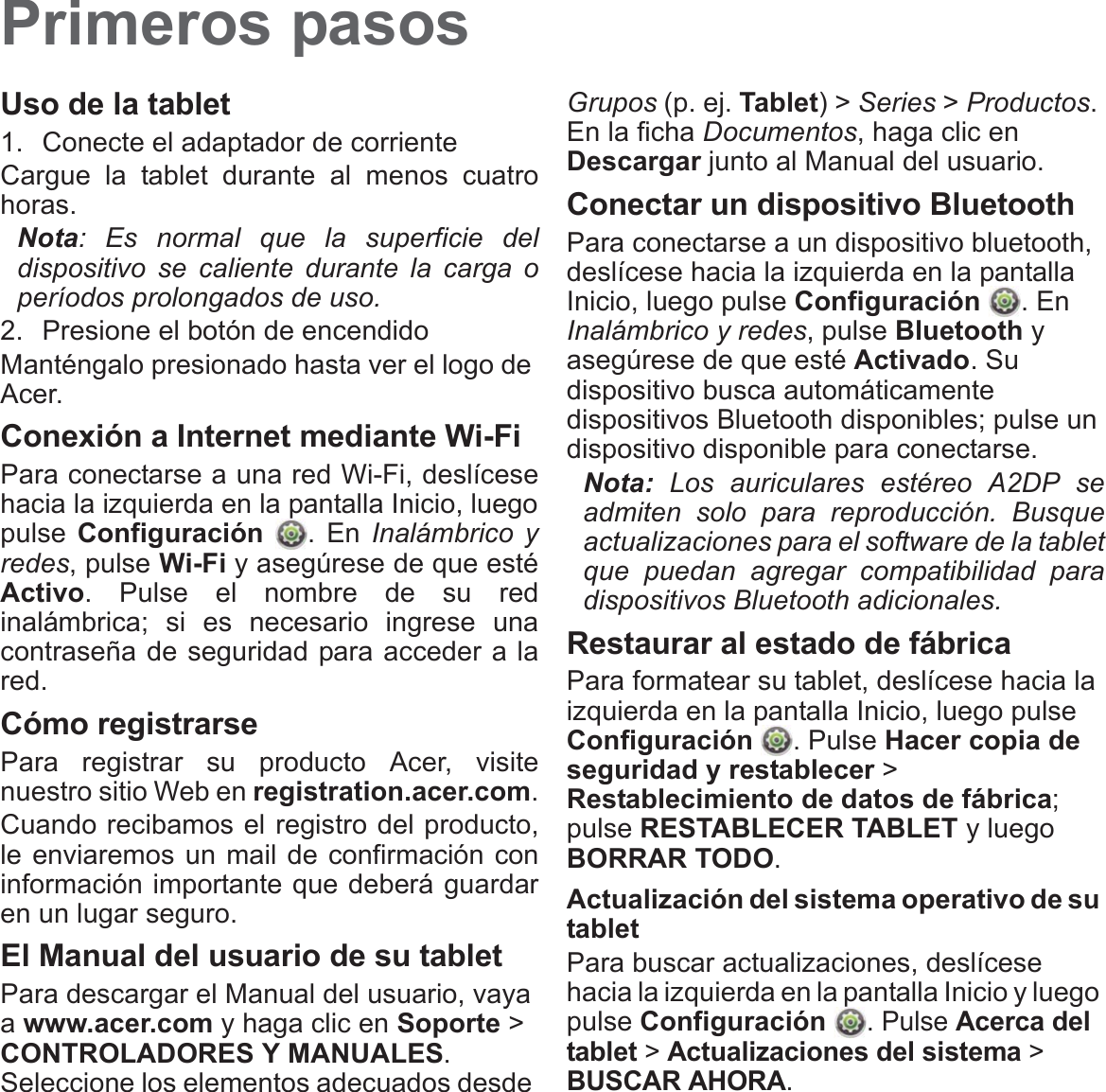 Primeros pasosUso de la tablet1. Conecte el adaptador de corrienteCargue la tablet durante al menos cuatro horas.Nota: Es normal que la superficie del dispositivo se caliente durante la carga o períodos prolongados de uso.2. Presione el botón de encendidoManténgalo presionado hasta ver el logo de Acer.Conexión a Internet mediante Wi-FiPara conectarse a una red Wi-Fi, deslícese hacia la izquierda en la pantalla Inicio, luego pulse Configuración . En Inalámbrico y redes, pulse Wi-Fi y asegúrese de que esté Activo. Pulse el nombre de su red inalámbrica; si es necesario ingrese una contraseña de seguridad para acceder a la red.Cómo registrarsePara registrar su producto Acer, visite nuestro sitio Web en registration.acer.com.Cuando recibamos el registro del producto, le enviaremos un mail de confirmación con información importante que deberá guardar en un lugar seguro.El Manual del usuario de su tabletPara descargar el Manual del usuario, vaya a www.acer.com y haga clic en Soporte &gt; CONTROLADORES Y MANUALES. Seleccione los elementos adecuados desde Grupos (p. ej. Tablet) &gt; Series &gt; Productos. En la ficha Documentos, haga clic en Descargar junto al Manual del usuario.Conectar un dispositivo BluetoothPara conectarse a un dispositivo bluetooth, deslícese hacia la izquierda en la pantalla Inicio, luego pulse Configuración . En Inalámbrico y redes, pulse Bluetooth y asegúrese de que esté Activado. Su dispositivo busca automáticamente dispositivos Bluetooth disponibles; pulse un dispositivo disponible para conectarse.Nota: Los auriculares estéreo A2DP se admiten solo para reproducción. Busque actualizaciones para el software de la tablet que puedan agregar compatibilidad para dispositivos Bluetooth adicionales.Restaurar al estado de fábricaPara formatear su tablet, deslícese hacia la izquierda en la pantalla Inicio, luego pulse Configuración . Pulse Hacer copia de seguridad y restablecer &gt; Restablecimiento de datos de fábrica; pulse RESTABLECER TABLET y luego BORRAR TODO.Actualización del sistema operativo de su tabletPara buscar actualizaciones, deslícese hacia la izquierda en la pantalla Inicio y luego pulse Configuración . Pulse Acerca del tablet &gt; Actualizaciones del sistema &gt; BUSCAR AHORA.