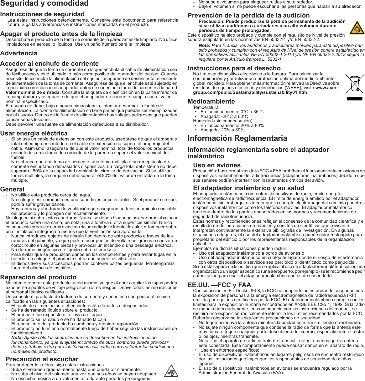 Seguridad y comodidadInstrucciones de seguridadLea estas instrucciones detenidamente. Conserve este documento para referencia futura. Siga las advertencias e instrucciones marcadas en el producto.Apagar el producto antes de la limpiezaDesenchufe el producto de la toma de corriente de la pared antes de limpiarlo. No utilice limpiadores en aerosol o líquidos. Use un paño húmero para la limpieza.AdvertenciaAcceder al enchufe de corrienteAsegúrese de que la toma de corriente en la que enchufa el cable de alimentación sea de fácil acceso y esté ubicado lo más cerca posible del operador del equipo. Cuando necesite desconectar la alimentación del equipo, asegúrese de desenchufar el enchufe de alimentación de la toma de corriente. Asegúrese de que el enchufe esté sujetado en la posición correcta con el adaptador antes de conectar la toma de corriente a la pared.Valor nominal de entrada: Consulte la etiqueta de clasificación en la parte inferior de la computadora y asegúrese de que el adaptador de corriente cumpla con el valor nominal especificado.El usuario no debe, bajo ninguna circunstancia, intentar desarmar la fuente de alimentación. La fuente de alimentación no tiene partes que puedan ser reemplazadas por el usuario. Dentro de la fuente de alimentación hay voltajes peligrosos que pueden causar serias lesiones.Debe devolver una fuente de alimentación defectuosa a su distribuidor.Usar energía eléctrica- Si se usa un cable de extensión con este producto, asegúrese de que el amperaje total del equipo enchufado en el cable de extensión no supere el amperaje del cable. Asimismo, asegúrese de que el valor nominal total de todos los productos enchufados en la toma de corriente de la pared no supere el valor nominal del fusible.- No sobrecargue una toma de corriente, una toma múltiple o un receptáculo de corriente enchufando demasiados dispositivos. La carga total del sistema no debe superar el 80% de la capacidad nominal del circuito de derivación. Si se utilizan tomas múltiples, la carga no debe superar el 80% del valor de entrada de la toma múltiple.General- No utilice este producto cerca del agua.- No coloque este producto en una superficies poco estables. Si el producto se cae, podría sufrir graves daños.- Hay ranuras y aberturas de ventilación que aseguran un funcionamiento confiable del producto y lo protegen del recalentamiento.No bloquee ni cubra estas aberturas. Nunca se deben bloquear las aberturas al colocar el producto sobre una cama, un sofá, una alfombra u otra superficie similar. Nunca coloque este producto cerca o encima de un radiador o fuente de calor, ni tampoco sobre una instalación integrada a menos que la ventilación sea apropiada.- Nunca introduzca objetos de ningún tipo dentro de este producto a través de las ranuras del gabinete, ya que podría tocar puntos de voltaje peligrosos o causar un cortocircuito en algunas piezas y provocar un incendio o una descarga eléctrica. No derrame ningún tipo de líquido sobre el producto.- Para evitar que se produzcan daños en los componentes y para evitar fugas en la batería, no coloque el producto sobre una superficie vibratoria.- El dispositivo y sus accesorios podrían contener partes pequeñas. Manténganlas fuera del alcance de los niños.Reparación del productoNo intente reparar este producto usted mismo, ya que al abrir o quitar las tapas podría exponerse a puntos de voltaje peligrosos u otros riesgos. Derive todas las reparaciones al personal técnico calificado.Desconecte el producto de la toma de corriente y conéctese con personal técnico calificado en las siguientes situaciones:- El cable de alimentación o el enchufe están dañados o desgastados.- Se ha derramado líquido sobre el producto.- El producto fue expuesto a la lluvia o el agua.- El producto se ha caído o se ha dañado la caja.- El rendimiento del producto ha cambiado y requiere reparación.- El producto no funciona normalmente luego de haber seguido las instrucciones de funcionamiento.Nota: Ajuste sólo los controles que se describen en las instrucciones de funcionamiento, ya que el ajuste incorrecto de otros controles puede provocar daños y trabajo extra para los técnicos calificados para restaurar las condiciones normales del producto.Precaución al escucharPara proteger los oídos, siga estas instrucciones.- Suba el volumen gradualmente hasta que pueda oír claramente.- No suba el nivel del volumen una vez que sus oídos se hayan adaptado.- No escuche música a un volumen alto durante períodos prolongados.- No suba el volumen para bloquear ruidos a su alrededor.- Baje el volumen si no puede escuchar a las personas que hablan a su alrededor.Prevención de la pérdida de la audiciónPrecaución: Puede producirse la pérdida permanente de la audición si se utilizan audífonos o auriculares a un alto volumen durante períodos de tiempo prolongados.Este dispositivo ha sido probado y cumple con el requisito de Nivel de presión sonora estipulado en las normativas EN 50332-1 y/o EN 50332-2.Nota: Para Francia, los audífonos y auriculares móviles para este dispositivo han sido probados y cumplen con el requisito de Nivel de presión sonora establecido en las normativas aplicables NF EN 50332-1:2013 y/o NF EN 50332-2:2013 según lo requiere por el Artículo francés L. 5232-1.Instrucciones para el desechoNo tire este dispositivo electrónico a la basura. Para minimizar la contaminación y garantizar una protección óptima del medio ambiente global, recíclelo. Para obtener más información relativa a la Directiva sobre residuos de equipos eléctricos y electrónicos (WEEE), visite www.acer-group.com/public/Sustainability/sustainability01.htmMedioambienteTemperatura• En funcionamiento: 0°C a 35°C• Apagada: -20°C a 60°CHumedad (sin condensación)• En funcionamiento: 20% a 80%• Apagada: 20% a 80%Información ReglamentariaInformación reglamentaria sobre el adaptador inalámbricoUso en avionesPrecaución: Las normativas de la FCC y FAA prohíben el funcionamiento en aviones de dispositivos inalámbricos de radiofrecuencia (adaptadores inalámbricos) debido a que sus señales podrían interferir con instrumentos críticos del avión.El adaptador inalámbrico y su saludEl adaptador inalámbrico, como otros dispositivos de radio, emite energía electromagnética de radiofrecuencia. El límite de energía emitido por el adaptador inalámbrico, sin embargo, es menor que la energía electromagnética emitida por otros dispositivos inalámbricos como los teléfonos móviles. El adaptador inalámbrico funciona dentro de las pautas encontradas en las normas y recomendaciones de seguridad de radiofrecuencia.Estas normas y recomendaciones reflejan el consenso de la comunidad científica y el resultado de deliberaciones de paneles y comités de científicos que revisan e interpretan continuamente la extensiva bibliografía de investigación. En algunas situaciones o lugares, el uso del adaptador inalámbrico puede estar restringido por el propietario del edificio o por los representantes responsables de la organización aplicable.Ejemplos de dichas situaciones pueden incluir:- Uso del adaptador inalámbrico a bordo de aviones o- Uso del adaptador inalámbrico en cualquier lugar donde el riesgo de interferencia con otros dispositivos o servicios sea percibido o identificado como perjudicial.Si no está seguro de la política que se aplica al uso de adaptadores inalámbricos en una organización o un lugar específico (una aeropuerto, por ejemplo) se le recomienda pedir autorización para usar el adaptador inalámbrico antes de encenderlo.EE.UU. —FCC y FAACon su acción en ET Docket 96-8, la FCC ha adoptado un estándar de seguridad para la exposición de personas a la energía electromagnética de radiofrecuencia (RF) emitida por equipos certificados por la FCC. El adaptador inalámbrico cumple con los límites para la exposición humana encontrados en ANSI/IEEE C95.1, 1992. Si la radio se maneja adecuadamente, en consonancia con las instrucciones del manual, se recibirá una exposición radicalmente inferior a los límites recomendados por la FCC.Deberían observarse las siguientes precauciones de seguridad:- No toque ni mueva la antena mientras la unidad esté transmitiendo o recibiendo.- No sujete ningún componente que contiene la radio de forma que la antena esté muy cerca o toque cualquier parte descubierta del cuerpo, especialmente el rostro o los ojos, mientras transmite.- No utilice el aparato de radio ni trate de transmitir datos a menos que la antena esté conectada. Este comportamiento puede causar daños en el aparato de radio.• Uso en entornos específicos:- El uso de dispositivos inalámbricos en lugares peligrosos se encuentra restringido por las limitaciones que impongan los responsables de seguridad de dichos lugares.- El uso de dispositivos inalámbricos en aviones se encuentra regulado por la Administración Federal de Aviación (FAA).