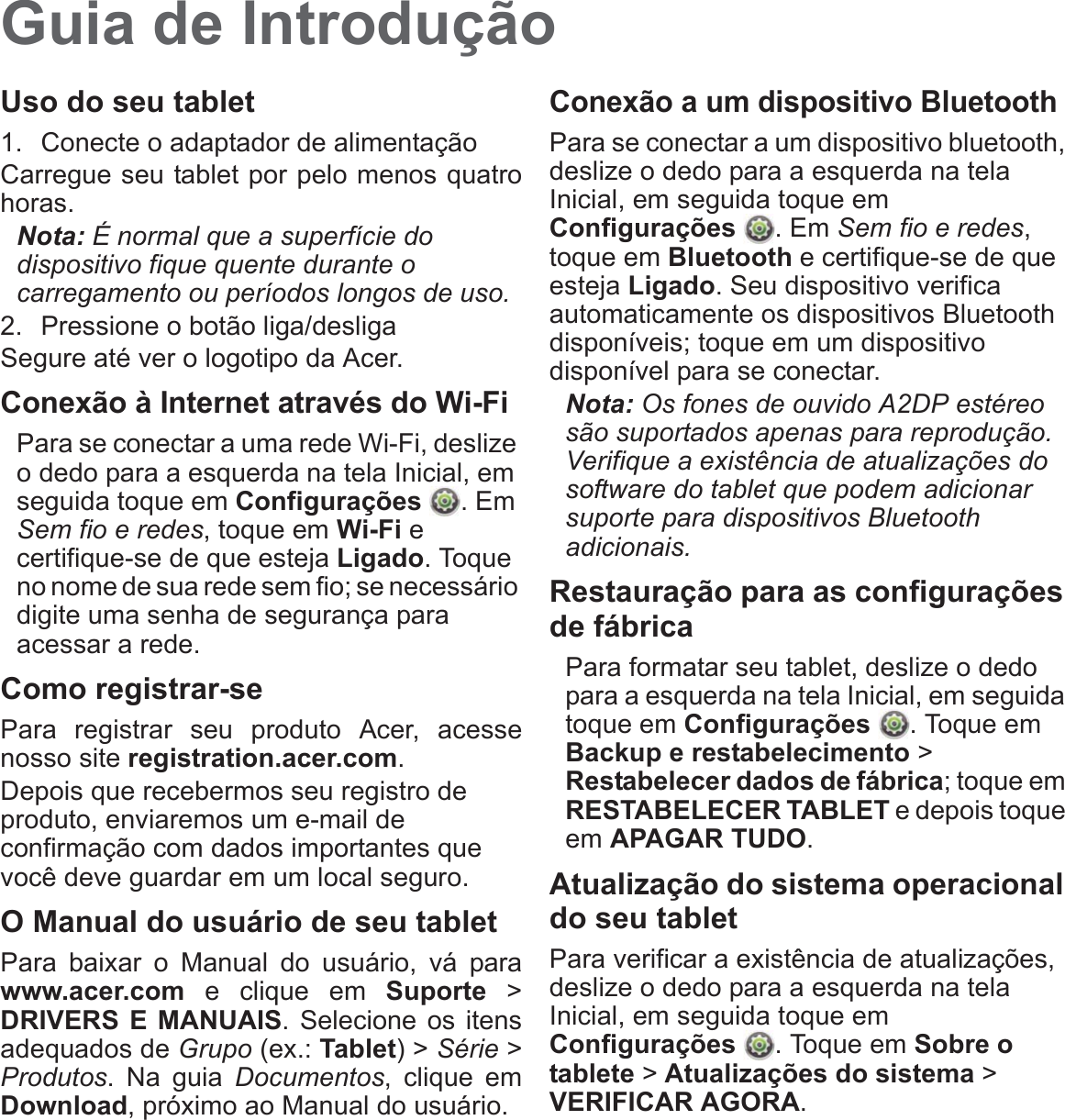 Guia de IntroduçãoUso do seu tablet1. Conecte o adaptador de alimentaçãoCarregue seu tablet por pelo menos quatrohoras.Nota: É normal que a superfície do dispositivo fique quente durante o carregamento ou períodos longos de uso.2. Pressione o botão liga/desligaSegure até ver o logotipo da Acer.Conexão à Internet através do Wi-FiPara se conectar a uma rede Wi-Fi, deslize o dedo para a esquerda na tela Inicial, em seguida toque em Configurações . Em Sem fio e redes, toque em Wi-Fi e certifique-se de que esteja Ligado. Toque no nome de sua rede sem fio; se necessário digite uma senha de segurança para acessar a rede.Como registrar-sePara registrar seu produto Acer, acessenosso site registration.acer.com. Depois que recebermos seu registro de produto, enviaremos um e-mail de confirmação com dados importantes que você deve guardar em um local seguro.O Manual do usuário de seu tabletPara baixar o Manual do usuário, vá parawww.acer.com e clique em Suporte &gt;DRIVERS E MANUAIS. Selecione os itensadequados de Grupo (ex.: Tablet) &gt; Série &gt;Produtos. Na guia Documentos, clique emDownload, próximo ao Manual do usuário.Conexão a um dispositivo BluetoothPara se conectar a um dispositivo bluetooth, deslize o dedo para a esquerda na tela Inicial, em seguida toque em Configurações . Em Sem fio e redes, toque em Bluetooth e certifique-se de que esteja Ligado. Seu dispositivo verifica automaticamente os dispositivos Bluetooth disponíveis; toque em um dispositivo disponível para se conectar.Nota: Os fones de ouvido A2DP estéreo são suportados apenas para reprodução. Verifique a existência de atualizações do software do tablet que podem adicionar suporte para dispositivos Bluetooth adicionais.Restauração para as configurações de fábricaPara formatar seu tablet, deslize o dedo para a esquerda na tela Inicial, em seguida toque em Configurações . Toque em Backup e restabelecimento &gt; Restabelecer dados de fábrica; toque em RESTABELECER TABLET e depois toque em APAGAR TUDO.Atualização do sistema operacional do seu tabletPara verificar a existência de atualizações, deslize o dedo para a esquerda na tela Inicial, em seguida toque em Configurações . Toque em Sobre o tablete &gt; Atualizações do sistema &gt; VERIFICAR AGORA.