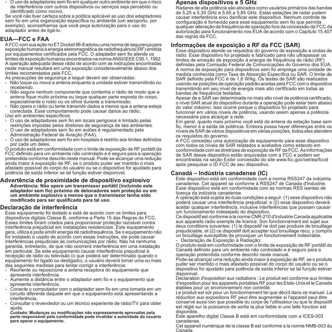 - O uso de adaptadores sem fio em qualquer outro ambiente em que o risco de interferência com outros dispositivos ou serviços seja percebido ou identificado como nocivo.Se você não tiver certeza sobre a política aplicável ao uso dos adaptadores sem fio em uma organização específica ou ambiente (um aeroporto, por exemplo), aconselhamos que você peça autorização para o uso do adaptador antes de ligá-lo.EUA—FCC e FAAA FCC com sua ação no ET Docket 96-8 adotou uma norma de segurança para exposição humana à energia eletromagnética de radiofrequência (RF) emitida por equipamentos certificados pela FCC. O adaptador sem fio atende os limites de exposição humanos encontrados na norma ANSI/IEEE C95.1, 1992. A operação adequada desse rádio de acordo com as instruções encontradas neste manual resultará em uma exposição consideravelmente abaixo dos limites recomendados pela FCC.As precauções de segurança a seguir devem ser observadas:- Não toque ou mova a antena enquanto a unidade estiver transmitindo ou recebendo.- Não segure nenhum componente que contenha o rádio de modo que a antena fique muito próxima ou toque qualquer parte exposta do corpo, especialmente o rosto ou os olhos durante a transmissão.- Não opere o rádio ou tente transmitir dados a menos que a antena esteja conectada. Esse comportamento pode causar danos ao rádio.Uso em ambientes específicos:- O uso de adaptadores sem fio em locais perigosos é limitado pelas restrições impostas pelos diretores de segurança de tais ambientes.- O uso de adaptadores sem fio em aviões é regulamentado pela Administração Federal de Aviação (FAA).- O uso de adaptadores sem fio em hospitais é restrito aos limites definidos por cada um deles.O produto está em conformidade com o limite de exposição de RF portátil da FCC definido para um ambiente não controlado e é seguro para a operação pretendida conforme descrito neste manual. Pode-se alcançar uma redução ainda maior à exposição de RF, se o produto puder ser mantido o mais afastado possível do corpo do usuário ou se o dispositivo for ajustado para potência de saída inferior se tal função estiver disponível.Advertência de proximidade de dispositivo explosivoAdvertência: Não opere um transmissor portátil (incluindo este adaptador sem fio) próximo de detonadores sem proteção ou em um ambiente explosivo a menos que o transmissor tenha sido modificado para ser qualificado para tal uso.Declaração de interferênciaEsse equipamento foi testado e está de acordo com os limites para dispositivos digitais Classe B, conforme a Parte 15 das Regras do FCC. Esses limites foram criados para proporcionar proteção razoável contra interferência prejudicial em instalações residenciais. Este equipamento gera, utiliza e pode emitir energia de radiofrequência. Se o equipamento não for instalado e usado de acordo com essas instruções, ele pode causar interferências prejudiciais às comunicações por rádio. Não há nenhuma garantia, entretanto, de que não ocorrerá interferência em uma instalação em particular. Se este equipamento causar interferência prejudicial à recepção de rádio ou televisão (o que poderá ser determinado quando o equipamento for ligado ou desligado), o usuário deverá tomar uma ou mais das seguintes medidas para tentar corrigir a interferência:- Reoriente ou reposicione a antena receptora do equipamento que apresenta interferência.- Aumente a distância entre o adaptador sem fio e o equipamento que apresenta interferência.- Conecte o computador com o adaptador sem fio em uma tomada em um circuito diferente daquele em que o equipamento está apresentando a interferência.- Consultar o revendedor ou um técnico experiente de rádio/TV para obter ajuda.Cuidado: Mudanças ou modificações não expressamente aprovadas pela parte responsável pela conformidade pode invalidar a autoridade do usuário para operar o equipamento.Apenas dispositivos e 5 GHzRadares de alta potência são alocados como usuários primários das bandas de 5,25 a 5,35 GHz e 5,65 a 5,85 GHz. Estas estações de radar podem causar interferência e/ou danificar este dispositivo. Nenhum controle de configuração é fornecido para esse equipamento sem fio que permita qualquer alteração da frequência de operação fora da concessão da FCC da autorização para funcionamento nos EUA de acordo com o Capítulo 15.407 das regras da FCC.Informações de exposição a RF da FCC (SAR)Esse dispositivo atende os requisitos do governo de exposição a ondas de rádio. Esse dispositivo foi projetado e fabricado para não ultrapassar os limites de emissão de exposição à energia de frequência de rádio (RF) definidas pela Comissão Federal de Comunicações do Governo dos EUA.A norma de exposição para dispositivos sem fio emprega uma unidade de medida conhecida como Taxa de Absorção Específica ou SAR. O limite de SAR definido pela FCC é de 1,6 W/kg. Os testes de SAR são realizados usando-se posições de operação padrão aceitas pela FCC com o dispositivo transmitindo em seu nível de energia mais alto certificado em todas as bandas de frequência testadas.Apesar de a SAR ser determinada no mais alto nível de potência certificado, o nível SAR atual do dispositivo durante a operação pode estar bem abaixo do valor máximo. Isso ocorre porque o dispositivo foi projetado para funcionar em vários níveis de potência, usando assim apenas a potência necessária para alcançar a rede.Em geral, quanto mais próximo você está da antena da estação base sem fio, menor é a saída de potência. Embora possa haver diferenças entre os níveis de SAR de vários dispositivos em várias posições, todos eles atendem os requisitos do governo.A FCC concedeu uma autorização de equipamento para esse dispositivo com todos os níveis de SAR relatados e avaliados como estando em conformidade com as diretrizes de exposição de RF da FCC. As informações de SAR desse dispositivo estão arquivadas com a FCC e podem ser encontradas na seção Exibir concessão do site www.fcc.gov/oet/ea/fccid após pesquisar o ID FCC de seu dispositivo.Canadá – Indústria canadense (IC)Este dispositivo está em conformidade com a norma RSS247 da indústria canadense. Cet appareil se conforme à RSS247 de Canada d&apos;Industrie.Esse dispositivo está em conformidade com as normas RSS isentas de licença da indústria canadense.A operação está sujeita às duas condições a seguir: (1) esse dispositivo não poderá causar uma interferência prejudicial; e (2) esse dispositivo deverá aceitar qualquer interferência, inclusive interferências que possam causar um funcionamento indesejado do dispositivo.Ce dispositif est conforme a la norme CNR-210 d&apos;Industrie Canada applicable aux appareils radio exempts de licence. Son fonctionnement est sujet aux deux conditions suivantes: (1) le dispositif ne doit pas produire de brouillage prejudiciable, et (2) ce dispositif doit accepter tout brouillage recu, y compris un brouillage susceptible de provoquer un fonctionnement indesirable.- Declaração de Exposição à Radiação:O produto está em conformidade com o limite de exposição de RF portátil do Canadá definido para um ambiente não controlado e é seguro para a operação pretendida conforme descrito neste manual.Pode-se alcançar uma redução ainda maior à exposição de RF, se o produto puder ser mantido o mais afastado possível do corpo do usuário ou se o dispositivo for ajustado para potência de saída inferior se tal função estiver disponível.Déclaration d&apos;exposition aux radiations : Le produit est conforme aux limites d&apos;exposition pour les appareils portables RF pour les Etats-Unis et le Canada établies pour un environnement non contrôlé.Le produit est sûr pour un fonctionnement tel que décrit dans ce manuel. La réduction aux expositions RF peut être augmentée si l&apos;appareil peut être conservé aussi loin que possible du corps de l&apos;utilisateur ou que le dispositif est réglé sur la puissance de sortie la plus faible si une telle fonction est disponible.Este aparelho digital Classe B está em conformidade com a ICES-003 canadense.Cet appareil numérique de la classe B est conforme a la norme NMB-003 du Canada.