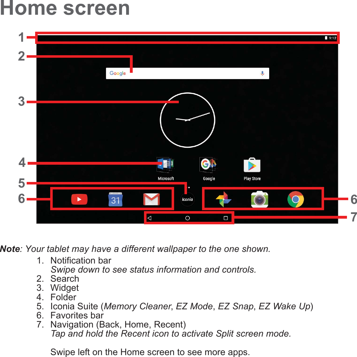 Home screen12367654Note: Your tablet may have a different wallpaper to the one shown.1. Notification bar Swipe down to see status information and controls.2. Search3. Widget4. Folder5. Iconia Suite (Memory Cleaner, EZ Mode, EZ Snap, EZ Wake Up)6. Favorites bar7. Navigation (Back, Home, Recent) Tap and hold the Recent icon to activate Split screen mode.  Swipe left on the Home screen to see more apps.