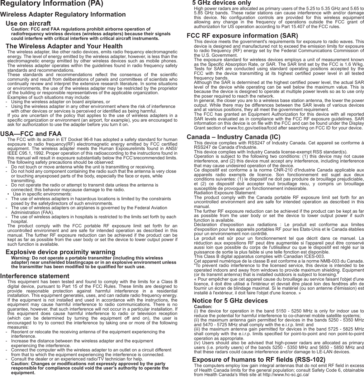 Regulatory Information (PA)Wireless Adapter Regulatory InformationUse on aircraftCaution: FCC and FAA regulations prohibit airborne operation of radiofrequency wireless devices (wireless adapters) because their signals could interfere with critical interfere with critical aircraft instruments.The Wireless Adapter and Your HealthThe wireless adapter, like other radio devices, emits radio frequency electromagnetic energy. The level of energy emitted by the wireless adapter, however, is less than the electromagnetic energy emitted by other wireless devices such as mobile phones. The wireless adapter operates within the guidelines found in radio frequency safety standards and recommendations.These standards and recommendations reflect the consensus of the scientific community and result from deliberations of panels and committees of scientists who continually review and interpret the extensive research literature. In some situations or environments, the use of the wireless adapter may be restricted by the proprietor of the building or responsible representatives of the applicable organization.Examples of such situations may include:- Using the wireless adapter on board airplanes, or- Using the wireless adapter in any other environment where the risk of interference with other devices or services is perceived or identified as being harmful.If you are uncertain of the policy that applies to the use of wireless adapters in a specific organization or environment (an airport, for example), you are encouraged to ask for authorization to use the adapter before you turn it on.USA—FCC and FAAThe FCC with its action in ET Docket 96-8 has adopted a safety standard for human exposure to radio frequency(RF) electromagnetic energy emitted by FCC certified equipment. The wireless adapter meets the Human Exposurelimits found in ANSI/IEEE C95.1, 1992. Proper operation of this radioaccording to the instructions found in this manual will result in exposure substantially below the FCC’srecommended limits.The following safety precautions should be observed:- Do not touch or move antenna while the unit is transmitting or receiving.- Do not hold any component containing the radio such that the antenna is very close or touching anyexposed parts of the body, especially the face or eyes, while transmitting.- Do not operate the radio or attempt to transmit data unless the antenna is connected; this behavior maycause damage to the radio.• Use in specific environments:- The use of wireless adapters in hazardous locations is limited by the constraints posed by the safetydirectors of such environments.- The use of wireless adapters on airplanes is governed by the Federal Aviation Administration (FAA).- The use of wireless adapters in hospitals is restricted to the limits set forth by each hospital.The product comply with the FCC portable RF exposure limit set forth for an uncontrolled environment and are safe for intended operation as described in this manual. The further RF exposure reduction can be achieved if the product can be kept as far as possible from the user body or set the device to lower output power if such function is available.Explosive device proximity warningWarning: Do not operate a portable transmitter (including this wireless adapter) near unshielded blastingcaps or in an explosive environment unless the transmitter has been modified to be qualified for such use.Interference statementThis equipment has been tested and found to comply with the limits for a Class B digital device, pursuant to Part 15 of the FCC Rules. These limits are designed to provide reasonable protection against harmful interference in a residential installation. This equipment generates, uses, and can radiate radio frequency energy. If the equipment is not installed and used in accordance with the instructions, the equipment may cause harmful interference to radio communications. There is no guarantee, however, that such interference will not occur in a particular installation. If this equipment does cause harmful interference to radio or television reception (which can be determined by turning the equipment off and on), the user is encouraged to try to correct the interference by taking one or more of the following measures:- Reorient or relocate the receiving antenna of the equipment experiencing the interference.- Increase the distance between the wireless adapter and the equipment experiencing the interference.- Connect the computer with the wireless adapter to an outlet on a circuit different from that to which the equipment experiencing the interference is connected.- Consult the dealer or an experienced radio/TV technician for help.Caution: Changes or modifications not expressly approved by the party responsible for compliance could void the user’s authority to operate the equipment.5 GHz devices onlyHigh power radars are allocated as primary users of the 5.25 to 5.35 GHz and 5.65 to 5.85 GHz bands. These radar stations can cause interference with and/or damage this device. No configuration controls are provided for this wireless equipment allowing any change in the frequency of operations outside the FCC grant of authorization for US operation according to Part 15.407 of the FCC rules.FCC RF exposure information (SAR)This device meets the government&apos;s requirements for exposure to radio waves. This device is designed and manufactured not to exceed the emission limits for exposure to radio frequency (RF) energy set by the Federal Communications Commission of the U.S. Government.The exposure standard for wireless devices employs a unit of measurement known as the Specific Absorption Rate, or SAR. The SAR limit set by the FCC is 1.6 W/kg. Tests for SAR are conducted using standard operating positions accepted by the FCC with the device transmitting at its highest certified power level in all tested frequency bands.Although the SAR is determined at the highest certified power level, the actual SAR level of the device while operating can be well below the maximum value. This is because the device is designed to operate at multiple power levels so as to use only the poser required to reach the network.In general, the closer you are to a wireless base station antenna, the lower the power output. While there may be differences between the SAR levels of various devices and at various positions, they all meet the government requirement.The FCC has granted an Equipment Authorization for this device with all reported SAR levels evaluated as in compliance with the FCC RF exposure guidelines. SAR information on this device is on file with the FCC and can be found under the Display Grant section of www.fcc.gov/oet/ea/fccid after searching on FCC ID for your device.Canada – Industry Canada (IC)This device complies with RSS247 of Industry Canada. Cet appareil se conforme à RSS247 de Canada d&apos;Industrie.This device complies with Industry Canada license-exempt RSS standard(s).Operation is subject to the following two conditions: (1) this device may not cause interference, and (2) this device must accept any interference, including interference that may cause undesired operation of the device.Ce dispositif est conforme a la norme CNR-210 d&apos;Industrie Canada applicable aux appareils radio exempts de licence. Son fonctionnement est sujet aux deux conditions suivantes: (1) le dispositif ne doit pas produire de brouillage prejudiciable, et (2) ce dispositif doit accepter tout brouillage recu, y compris un brouillage susceptible de provoquer un fonctionnement indesirable.Radiation Exposure Statement:The product comply with the Canada portable RF exposure limit set forth for an uncontrolled environment and are safe for intended operation as described in this manual.The further RF exposure reduction can be achieved if the product can be kept as far as possible from the user body or set the device to lower output power if such function is available.Déclaration d&apos;exposition aux radiations : Le produit est conforme aux limites d&apos;exposition pour les appareils portables RF pour les Etats-Unis et le Canada établies pour un environnement non contrôlé.Le produit est sûr pour un fonctionnement tel que décrit dans ce manuel. La réduction aux expositions RF peut être augmentée si l&apos;appareil peut être conservé aussi loin que possible du corps de l&apos;utilisateur ou que le dispositif est réglé sur la puissance de sortie la plus faible si une telle fonction est disponible.This Class B digital apparatus complies with Canadian ICES-003.Cet appareil numérique de la classe B est conforme a la norme NMB-003 du Canada.&quot;To prevent radio interference to the licensed service, this device is intended to be operated indoors and away from windows to provide maximum shielding. Equipment (or its transmit antenna) that is installed outdoors is subject to licensing.&quot;« Pour empêcher que cet appareil cause du brouillage au service faisant l&apos;objet d&apos;une licence, il doit être utilisé a l&apos;intérieur et devrait être placé loin des fenêtres afin de fournir un écran de blindage maximal. Si le matériel (ou son antenne d&apos;émission) est installé à l&apos;extérieur, il doit faire l&apos;objet d&apos;une licence. »Notice for 5 GHz devicesCaution:(i) the device for operation in the band 5150 - 5250 MHz is only for indoor use to reduce the potential for harmful interference to co-channel mobile satellite systems;(ii) the maximum antenna gain permitted for devices in the bands 5250 - 5350 MHz and 5470 - 5725 MHz shall comply with the e.i.r.p. limit: and(iii) the maximum antenna gain permitted for devices in the band 5725 - 5825 MHz shall comply with the e.i.r.p. limits specified for point-to-point and non point-to-point operation as appropriate.(iv) Users should also be advised that high-power radars are allocated as primary users (i.e. priority users) of the bands 5250 - 5350 MHz and 5650 - 5850 MHz and that these radars could cause interference and/or damage to LE-LAN devices.Exposure of humans to RF fields (RSS-102)The computers employ low gain integral antennas that do not emit RF field in excess of Health Canada limits for the general population; consult Safety Code 6, obtainable from Health Canada&apos;s Web site at http://www.hc-sc.gc.ca/