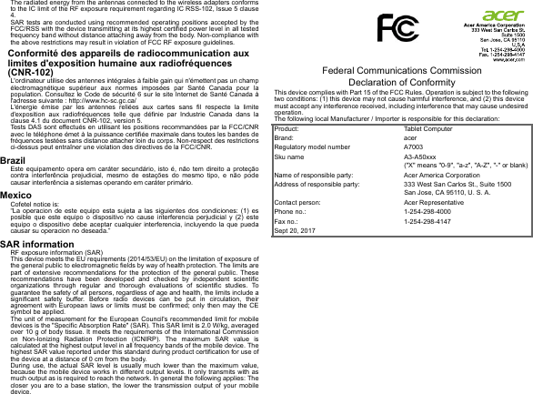 The radiated energy from the antennas connected to the wireless adapters conforms to the IC limit of the RF exposure requirement regarding IC RSS-102, Issue 5 clause 4.SAR tests are conducted using recommended operating positions accepted by the FCC/RSS with the device transmitting at its highest certified power level in all tested frequency band without distance attaching away from the body. Non-compliance with the above restrictions may result in violation of FCC RF exposure guidelines.Conformité des appareils de radiocommunication aux limites d&apos;exposition humaine aux radiofréquences (CNR-102)L&apos;ordinateur utilise des antennes intégrales à faible gain qui n&apos;émettent pas un champ électromagnétique supérieur aux normes imposées par Santé Canada pour la population. Consultez le Code de sécurité 6 sur le site Internet de Santé Canada à l&apos;adresse suivante : http://www.hc-sc.gc.ca/L&apos;énergie émise par les antennes reliées aux cartes sans fil respecte la limite d&apos;exposition aux radiofréquences telle que définie par Industrie Canada dans la clause 4.1 du document CNR-102, version 5.Tests DAS sont effectués en utilisant les positions recommandées par la FCC/CNR avec le téléphone émet à la puissance certifiée maximale dans toutes les bandes de fréquences testées sans distance attacher loin du corps. Non-respect des restrictions ci-dessus peut entraîner une violation des directives de la FCC/CNR.BrazilEste equipamento opera em caráter secundário, isto é, não tem direito a proteção contra interferência prejudicial, mesmo de estações do mesmo tipo, e não pode causar interferência a sistemas operando em caráter primário.MexicoCofetel notice is:  “La operacion de este equipo esta sujeta a las siguientes dos condiciones: (1) es posible que este equipo o dispositivo no cause interferencia perjudicial y (2) este equipo o dispositivo debe aceptar cualquier interferencia, incluyendo la que pueda causar su operacion no deseada.”SAR informationRF exposure information (SAR)This device meets the EU requirements (2014/53/EU) on the limitation of exposure of the general public to electromagnetic fields by way of health protection. The limits are part of extensive recommendations for the protection of the general public. These recommendations have been developed and checked by independent scientific organizations through regular and thorough evaluations of scientific studies. To guarantee the safety of all persons, regardless of age and health, the limits include a significant safety buffer. Before radio devices can be put in circulation, their agreement with European laws or limits must be confirmed; only then may the CE symbol be applied.The unit of measurement for the European Council&apos;s recommended limit for mobile devices is the &quot;Specific Absorption Rate&quot; (SAR). This SAR limit is 2.0 W/kg, averaged over 10 g of body tissue. It meets the requirements of the International Commission on Non-Ionizing Radiation Protection (ICNIRP). The maximum SAR value is calculated at the highest output level in all frequency bands of the mobile device. The highest SAR value reported under this standard during product certification for use of the device at a distance of 0 cm from the body.During use, the actual SAR level is usually much lower than the maximum value, because the mobile device works in different output levels. It only transmits with as much output as is required to reach the network. In general the following applies: The closer you are to a base station, the lower the transmission output of your mobile device.             Federal Communications Commission Declaration of ConformityThis device complies with Part 15 of the FCC Rules. Operation is subject to the following two conditions: (1) this device may not cause harmful interference, and (2) this device must accept any interference received, including interference that may cause undesired operation.The following local Manufacturer / Importer is responsible for this declaration:Product: Tablet ComputerBrand: acerRegulatory model number A7003Sku name A3-A50xxx (&quot;X&quot; means &quot;0-9&quot;, &quot;a-z&quot;, &quot;A-Z&quot;, &quot;-&quot; or blank)Name of responsible party: Acer America CorporationAddress of responsible party: 333 West San Carlos St., Suite 1500San Jose, CA 95110, U. S. A.Contact person: Acer RepresentativePhone no.: 1-254-298-4000Fax no.: 1-254-298-4147Sept 20, 2017