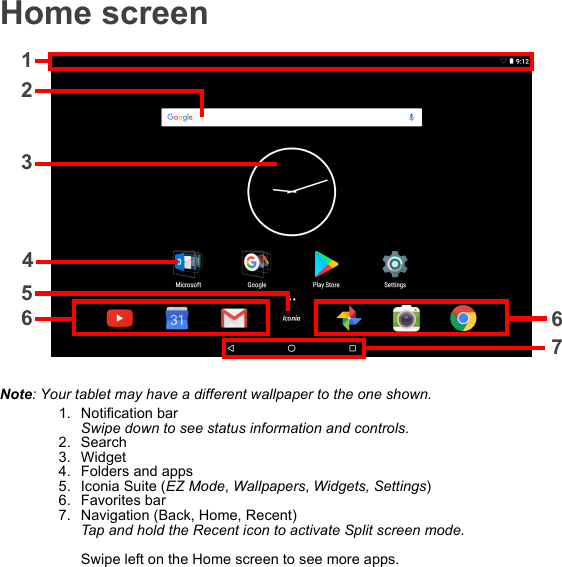 Home screenNote: Your tablet may have a different wallpaper to the one shown.1. Notification bar Swipe down to see status information and controls.2. Search3. Widget4. Folders and apps5. Iconia Suite (EZ Mode, Wallpapers, Widgets, Settings)6. Favorites bar7. Navigation (Back, Home, Recent) Tap and hold the Recent icon to activate Split screen mode.  Swipe left on the Home screen to see more apps.12367654