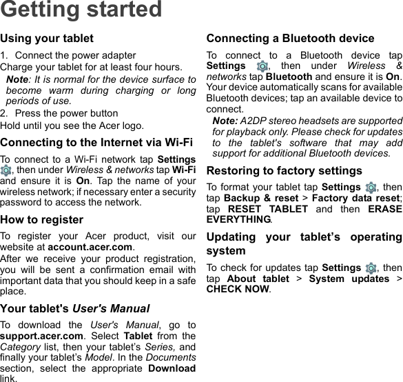 Getting startedUsing your tablet1. Connect the power adapterCharge your tablet for at least four hours.Note: It is normal for the device surface to become warm during charging or long periods of use.2. Press the power buttonHold until you see the Acer logo.Connecting to the Internet via Wi-FiTo connect to a Wi-Fi network tap Settings, then under Wireless &amp; networks tap Wi-Fiand ensure it is On. Tap the name of your wireless network; if necessary enter a security password to access the network.How to registerTo register your Acer product, visit our website at account.acer.com.After we receive your product registration, you will be sent a confirmation email with important data that you should keep in a safe place.Your tablet&apos;s User&apos;s ManualTo download the User&apos;s Manual, go to support.acer.com. Select Tablet from the Category list, then your tablet’s Series, and finally your tablet’s Model. In the Documentssection, select the appropriate Downloadlink.Connecting a Bluetooth deviceTo connect to a Bluetooth device tap Settings , then under Wireless &amp; networks tap Bluetooth and ensure it is On. Your device automatically scans for available Bluetooth devices; tap an available device to connect.Note: A2DP stereo headsets are supported for playback only. Please check for updates to the tablet&apos;s software that may add support for additional Bluetooth devices.Restoring to factory settingsTo format your tablet tap Settings , then tap  Backup &amp; reset &gt; Factory data reset; tap  RESET TABLET and then ERASE EVERYTHING.Updating your tablet’s operating systemTo check for updates tap Settings , then tap  About tablet &gt; System updates &gt; CHECK NOW.