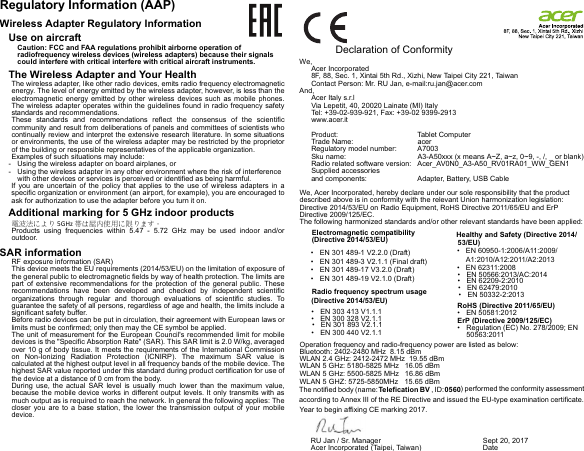 Regulatory Information (AAP)Wireless Adapter Regulatory InformationUse on aircraftCaution: FCC and FAA regulations prohibit airborne operation of radiofrequency wireless devices (wireless adapters) because their signals could interfere with critical interfere with critical aircraft instruments.The Wireless Adapter and Your HealthThe wireless adapter, like other radio devices, emits radio frequency electromagnetic energy. The level of energy emitted by the wireless adapter, however, is less than the electromagnetic energy emitted by other wireless devices such as mobile phones. The wireless adapter operates within the guidelines found in radio frequency safety standards and recommendations.These standards and recommendations reflect the consensus of the scientific community and result from deliberations of panels and committees of scientists who continually review and interpret the extensive research literature. In some situations or environments, the use of the wireless adapter may be restricted by the proprietor of the building or responsible representatives of the applicable organization.Examples of such situations may include:- Using the wireless adapter on board airplanes, or- Using the wireless adapter in any other environment where the risk of interference with other devices or services is perceived or identified as being harmful.If you are uncertain of the policy that applies to the use of wireless adapters in a specific organization or environment (an airport, for example), you are encouraged to ask for authorization to use the adapter before you turn it on.Additional marking for 5 GHz indoor products電波法により 5GHz 帯は屋内使用に限ります。Products using frequencies within 5.47 - 5.72 GHz may be used indoor and/or outdoor.SAR informationRF exposure information (SAR)This device meets the EU requirements (2014/53/EU) on the limitation of exposure of the general public to electromagnetic fields by way of health protection. The limits are part of extensive recommendations for the protection of the general public. These recommendations have been developed and checked by independent scientific organizations through regular and thorough evaluations of scientific studies. To guarantee the safety of all persons, regardless of age and health, the limits include a significant safety buffer.Before radio devices can be put in circulation, their agreement with European laws or limits must be confirmed; only then may the CE symbol be applied.The unit of measurement for the European Council&apos;s recommended limit for mobile devices is the &quot;Specific Absorption Rate&quot; (SAR). This SAR limit is 2.0 W/kg, averaged over 10 g of body tissue. It meets the requirements of the International Commission on Non-Ionizing Radiation Protection (ICNIRP). The maximum SAR value is calculated at the highest output level in all frequency bands of the mobile device. The highest SAR value reported under this standard during product certification for use of the device at a distance of 0 cm from the body.During use, the actual SAR level is usually much lower than the maximum value, because the mobile device works in different output levels. It only transmits with as much output as is required to reach the network. In general the following applies: The closer you are to a base station, the lower the transmission output of your mobile device.                Declaration of ConformityWe,Acer Incorporated8F, 88, Sec. 1, Xintai 5th Rd., Xizhi, New Taipei City 221, TaiwanContact Person: Mr. RU Jan, e-mail:ru.jan@acer.comAnd,Acer Italy s.r.lVia Lepetit, 40, 20020 Lainate (MI) ItalyTel: +39-02-939-921, Fax: +39-02 9399-2913www.acer.itProduct: Tablet ComputeracerTrade Name:A7003Regulatory model number:A3-A50xxx (x means A~Z, a~z, 0~9, -, /, _ or blank)Sku name:Acer_AV0N0_A3-A50_RV01RA01_WW_GEN1Radio related software version:Supplied accessories  and components:  Adapter, Battery, USB Cable We, Acer Incorporated, hereby declare under our sole responsibility that the product described above is in conformity with the relevant Union harmonization legislation: Directive 2014/53/EU on Radio Equipment, RoHS Directive 2011/65/EU and ErP Directive 2009/125/EC. The following harmonized standards and/or other relevant standards have been applied:Operation frequency and radio-frequency power are listed as below:Bluetooth: 2402-2480 MHz  8.15 dBmWLAN 2.4 GHz: 2412-2472 MHz  19.55 dBmWLAN 5 GHz: 5180-5825 MHz   16.05 dBmWLAN 5 GHz: 5500-5825 MHz   16.86 dBmWLAN 5 GHZ: 5725-5850MHz   15.65 dBm  The notified body (name: Telefication BV , ID: 0560) performed the conformity assessment according to Annex III of the RE Directive and issued the EU-type examination certificate.Year to begin affixing CE marking 2017. Electromagnetic compatibility(Directive 2014/53/EU)• EN 301 489-1 V2.2.0 (Draft)• EN 301 489-3 V2.1.1 (Final draft)• EN 301 489-17 V3.2.0 (Draft)• EN 301 489-19 V2.1.0 (Draft)Radio frequency spectrum usage(Directive 2014/53/EU)• EN 300 328 V2.1.1• EN 300 440 V2.1.1EN 301 893 V2.1.1•EN 303 413 V1.1.1•Healthy and Safety (Directive 2014/53/EU)EN 50566:2013/AC:2014•• EN 50332-2:2013EN 60950-1:2006/A11:2009/•A1:2010/A12:2011/A2:2013EN 62209-2:2010•EN 62311:2008•• EN 62479:2010RoHS (Directive 2011/65/EU)• EN 50581:2012ErP (Directive 2009/125/EC)• Regulation (EC) No. 278/2009; EN 50563:2011RU Jan / Sr. Manager  Acer Incorporated (Taipei, Taiwan)Sept 20, 2017Date