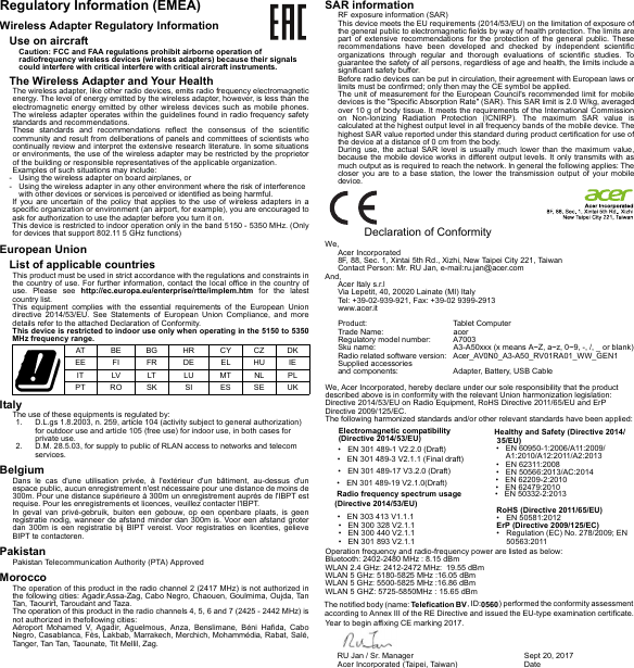 Regulatory Information (EMEA)Wireless Adapter Regulatory InformationUse on aircraftCaution: FCC and FAA regulations prohibit airborne operation of radiofrequency wireless devices (wireless adapters) because their signals could interfere with critical interfere with critical aircraft instruments.The Wireless Adapter and Your HealthThe wireless adapter, like other radio devices, emits radio frequency electromagnetic energy. The level of energy emitted by the wireless adapter, however, is less than the electromagnetic energy emitted by other wireless devices such as mobile phones. The wireless adapter operates within the guidelines found in radio frequency safety standards and recommendations.These standards and recommendations reflect the consensus of the scientific community and result from deliberations of panels and committees of scientists who continually review and interpret the extensive research literature. In some situations or environments, the use of the wireless adapter may be restricted by the proprietor of the building or responsible representatives of the applicable organization.Examples of such situations may include:- Using the wireless adapter on board airplanes, or- Using the wireless adapter in any other environment where the risk of interference with other devices or services is perceived or identified as being harmful.If you are uncertain of the policy that applies to the use of wireless adapters in a specific organization or environment (an airport, for example), you are encouraged to ask for authorization to use the adapter before you turn it on.This device is restricted to indoor operation only in the band 5150 - 5350 MHz. (Only for devices that support 802.11 5 GHz functions)European UnionList of applicable countriesThis product must be used in strict accordance with the regulations and constraints in the country of use. For further information, contact the local office in the country of use. Please see http://ec.europa.eu/enterprise/rtte/implem.htm for the latest country list.This equipment complies with the essential requirements of the European Union directive 2014/53/EU. See Statements of European Union Compliance, and more details refer to the attached Declaration of Conformity.This device is restricted to indoor use only when operating in the 5150 to 5350 MHz frequency range.ItalyThe use of these equipments is regulated by:D.L.gs 1.8.2003, n. 259, article 104 (activity subject to general authorization)1.for outdoor use and article 105 (free use) for indoor use, in both cases for private use.D.M. 28.5.03, for supply to public of RLAN access to networks and telecom2.services.BelgiumDans le cas d&apos;une utilisation privée, à l&apos;extérieur d&apos;un bâtiment, au-dessus d&apos;un espace public, aucun enregistrement n&apos;est nécessaire pour une distance de moins de 300m. Pour une distance supérieure à 300m un enregistrement auprès de l&apos;IBPT est requise. Pour les enregistrements et licences, veuillez contacter l&apos;IBPT.In geval van privé-gebruik, buiten een gebouw, op een openbare plaats, is geen registratie nodig, wanneer de afstand minder dan 300m is. Voor een afstand groter dan 300m is een registratie bij BIPT vereist. Voor registraties en licenties, gelieve BIPT te contacteren.PakistanPakistan Telecommunication Authority (PTA) ApprovedMoroccoThe operation of this product in the radio channel 2 (2417 MHz) is not authorized in the following cities: Agadir,Assa-Zag, Cabo Negro, Chaouen, Goulmima, Oujda, Tan Tan, Taourirt, Taroudant and Taza.The operation of this product in the radio channels 4, 5, 6 and 7 (2425 - 2442 MHz) is not authorized in thefollowing cities:Aéroport Mohamed V, Agadir, Aguelmous, Anza, Benslimane, Béni Hafida, Cabo Negro, Casablanca, Fès, Lakbab, Marrakech, Merchich, Mohammédia, Rabat, Salé, Tanger, Tan Tan, Taounate, Tit Mellil, Zag.SAR informationRF exposure information (SAR)This device meets the EU requirements (2014/53/EU) on the limitation of exposure of the general public to electromagnetic fields by way of health protection. The limits are part of extensive recommendations for the protection of the general public. These recommendations have been developed and checked by independent scientific organizations through regular and thorough evaluations of scientific studies. To guarantee the safety of all persons, regardless of age and health, the limits include a significant safety buffer.Before radio devices can be put in circulation, their agreement with European laws or limits must be confirmed; only then may the CE symbol be applied.The unit of measurement for the European Council&apos;s recommended limit for mobile devices is the &quot;Specific Absorption Rate&quot; (SAR). This SAR limit is 2.0 W/kg, averaged over 10 g of body tissue. It meets the requirements of the International Commission on Non-Ionizing Radiation Protection (ICNIRP). The maximum SAR value is calculated at the highest output level in all frequency bands of the mobile device. The highest SAR value reported under this standard during product certification for use of the device at a distance of 0 cm from the body.During use, the actual SAR level is usually much lower than the maximum value, because the mobile device works in different output levels. It only transmits with as much output as is required to reach the network. In general the following applies: The closer you are to a base station, the lower the transmission output of your mobile device.DKCZCYHRBGBEATIEHUELDEFRFIEEPLNLM TLULTLVITUKSEESSISKROPT  Declaration of ConformityWe,Acer Incorporated8F, 88, Sec. 1, Xintai 5th Rd., Xizhi, New Taipei City 221, TaiwanContact Person: Mr. RU Jan, e-mail:ru.jan@acer.comAnd,Acer Italy s.r.lVia Lepetit, 40, 20020 Lainate (MI) ItalyTel: +39-02-939-921, Fax: +39-02 9399-2913www.acer.itProduct: Tablet ComputeracerTrade Name:A7003Regulatory model number:A3-A50xxx (x means A~Z, a~z, 0~9, -, /, _ or blank)Sku name:Acer_AV0N0_A3-A50_RV01RA01_WW_GEN1Radio related software version:Supplied accessories  and components:  Adapter, Battery, USB Cable We, Acer Incorporated, hereby declare under our sole responsibility that the product described above is in conformity with the relevant Union harmonization legislation: Directive 2014/53/EU on Radio Equipment, RoHS Directive 2011/65/EU and ErP Directive 2009/125/EC. The following harmonized standards and/or other relevant standards have been applied:Operation frequency and radio-frequency power are listed as below:Bluetooth: 2402-2480 MHz : 8.15 dBmWLAN 2.4 GHz: 2412-2472 MHz:  19.55 dBmWLAN 5 GHz: 5180-5825 MHz :16.05 dBmWLAN 5 GHz: 5500-5825 MHz :16.86 dBmWLAN 5 GHZ: 5725-5850MHz : 15.65 dBmThe notified body (name: Telefication BV, ID:0560) performed the conformity assessment according to Annex III of the RE Directive and issued the EU-type examination certificate.Year to begin affixing CE marking 2017.Electromagnetic compatibility(Directive 2014/53/EU)• EN 301 489-1 V2.2.0 (Draft)• EN 301 489-3 V2.1.1 (Final draft)• EN 301 489-17 V3.2.0 (Draft)• EN 301 489-19 V2.1.0(Draft)Radio frequency spectrum usage(Directive 2014/53/EU)• EN 300 328 V2.1.1EN 300 440 V2.1.1•EN 301 893 V2.1.1•EN 303 413 V1.1.1•Healthy and Safety (Directive 2014/35/EU)EN 50566:2013/AC:2014•EN 50332-2:2013•EN 60950-1:2006/A11:2009/•A1:2010/A12:2011/A2:2013EN 62209-2:2010•EN 62311:2008•EN 62479:2010•RoHS (Directive 2011/65/EU)• EN 50581:2012ErP (Directive 2009/125/EC)• Regulation (EC) No. 278/2009; EN 50563:2011RU Jan / Sr. Manager  Acer Incorporated (Taipei, Taiwan)Sept 20, 2017Date