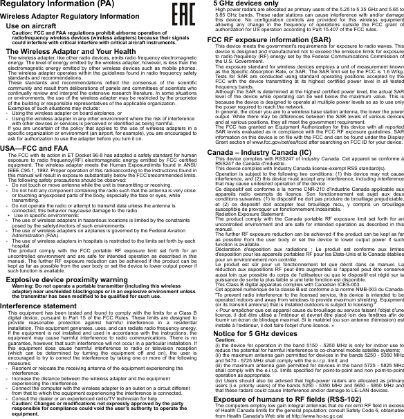 Regulatory Information (PA)Wireless Adapter Regulatory InformationUse on aircraftCaution: FCC and FAA regulations prohibit airborne operation of radiofrequency wireless devices (wireless adapters) because their signals could interfere with critical interfere with critical aircraft instruments.The Wireless Adapter and Your HealthThe wireless adapter, like other radio devices, emits radio frequency electromagnetic energy. The level of energy emitted by the wireless adapter, however, is less than the electromagnetic energy emitted by other wireless devices such as mobile phones. The wireless adapter operates within the guidelines found in radio frequency safety standards and recommendations.These standards and recommendations reflect the consensus of the scientific community and result from deliberations of panels and committees of scientists who continually review and interpret the extensive research literature. In some situations or environments, the use of the wireless adapter may be restricted by the proprietor of the building or responsible representatives of the applicable organization.Examples of such situations may include:- Using the wireless adapter on board airplanes, or- Using the wireless adapter in any other environment where the risk of interference with other devices or services is perceived or identified as being harmful.If you are uncertain of the policy that applies to the use of wireless adapters in a specific organization or environment (an airport, for example), you are encouraged to ask for authorization to use the adapter before you turn it on.USA—FCC and FAAThe FCC with its action in ET Docket 96-8 has adopted a safety standard for human exposure to radio frequency(RF) electromagnetic energy emitted by FCC certified equipment. The wireless adapter meets the Human Exposurelimits found in ANSI/IEEE C95.1, 1992. Proper operation of this radioaccording to the instructions found in this manual will result in exposure substantially below the FCC’srecommended limits.The following safety precautions should be observed:- Do not touch or move antenna while the unit is transmitting or receiving.- Do not hold any component containing the radio such that the antenna is very close or touching anyexposed parts of the body, especially the face or eyes, while transmitting.- Do not operate the radio or attempt to transmit data unless the antenna is connected; this behavior maycause damage to the radio.• Use in specific environments:- The use of wireless adapters in hazardous locations is limited by the constraints posed by the safetydirectors of such environments.- The use of wireless adapters on airplanes is governed by the Federal Aviation Administration (FAA).- The use of wireless adapters in hospitals is restricted to the limits set forth by each hospital.The product comply with the FCC portable RF exposure limit set forth for an uncontrolled environment and are safe for intended operation as described in this manual. The further RF exposure reduction can be achieved if the product can be kept as far as possible from the user body or set the device to lower output power if such function is available.Explosive device proximity warningWarning: Do not operate a portable transmitter (including this wireless adapter) near unshielded blastingcaps or in an explosive environment unless the transmitter has been modified to be qualified for such use.Interference statementThis equipment has been tested and found to comply with the limits for a Class B digital device, pursuant to Part 15 of the FCC Rules. These limits are designed to provide reasonable protection against harmful interference in a residential installation. This equipment generates, uses, and can radiate radio frequency energy. If the equipment is not installed and used in accordance with the instructions, the equipment may cause harmful interference to radio communications. There is no guarantee, however, that such interference will not occur in a particular installation. If this equipment does cause harmful interference to radio or television reception (which can be determined by turning the equipment off and on), the user is encouraged to try to correct the interference by taking one or more of the following measures:- Reorient or relocate the receiving antenna of the equipment experiencing the interference.- Increase the distance between the wireless adapter and the equipment experiencing the interference.- Connect the computer with the wireless adapter to an outlet on a circuit different from that to which the equipment experiencing the interference is connected.- Consult the dealer or an experienced radio/TV technician for help.Caution: Changes or modifications not expressly approved by the party responsible for compliance could void the user’s authority to operate the equipment.5 GHz devices onlyHigh power radars are allocated as primary users of the 5.25 to 5.35 GHz and 5.65 to 5.85 GHz bands. These radar stations can cause interference with and/or damage this device. No configuration controls are provided for this wireless equipment allowing any change in the frequency of operations outside the FCC grant of authorization for US operation according to Part 15.407 of the FCC rules.FCC RF exposure information (SAR)This device meets the government&apos;s requirements for exposure to radio waves. This device is designed and manufactured not to exceed the emission limits for exposure to radio frequency (RF) energy set by the Federal Communications Commission of the U.S. Government.The exposure standard for wireless devices employs a unit of measurement known as the Specific Absorption Rate, or SAR. The SAR limit set by the FCC is 1.6 W/kg. Tests for SAR are conducted using standard operating positions accepted by the FCC with the device transmitting at its highest certified power level in all tested frequency bands.Although the SAR is determined at the highest certified power level, the actual SAR level of the device while operating can be well below the maximum value. This is because the device is designed to operate at multiple power levels so as to use only the poser required to reach the network.In general, the closer you are to a wireless base station antenna, the lower the power output. While there may be differences between the SAR levels of various devices and at various positions, they all meet the government requirement.The FCC has granted an Equipment Authorization for this device with all reported SAR levels evaluated as in compliance with the FCC RF exposure guidelines. SAR information on this device is on file with the FCC and can be found under the Display Grant section of www.fcc.gov/oet/ea/fccid after searching on FCC ID for your device.Canada – Industry Canada (IC)This device complies with RSS247 of Industry Canada. Cet appareil se conforme à RSS247 de Canada d&apos;Industrie.This device complies with Industry Canada license-exempt RSS standard(s).Operation is subject to the following two conditions: (1) this device may not cause interference, and (2) this device must accept any interference, including interference that may cause undesired operation of the device.Ce dispositif est conforme a la norme CNR-210 d&apos;Industrie Canada applicable aux appareils radio exempts de licence. Son fonctionnement est sujet aux deux conditions suivantes: (1) le dispositif ne doit pas produire de brouillage prejudiciable, et (2) ce dispositif doit accepter tout brouillage recu, y compris un brouillage susceptible de provoquer un fonctionnement indesirable.Radiation Exposure Statement:The product comply with the Canada portable RF exposure limit set forth for an uncontrolled environment and are safe for intended operation as described in this manual.The further RF exposure reduction can be achieved if the product can be kept as far as possible from the user body or set the device to lower output power if such function is available.Déclaration d&apos;exposition aux radiations : Le produit est conforme aux limites d&apos;exposition pour les appareils portables RF pour les Etats-Unis et le Canada établies pour un environnement non contrôlé.Le produit est sûr pour un fonctionnement tel que décrit dans ce manuel. La réduction aux expositions RF peut être augmentée si l&apos;appareil peut être conservé aussi loin que possible du corps de l&apos;utilisateur ou que le dispositif est réglé sur la puissance de sortie la plus faible si une telle fonction est disponible.This Class B digital apparatus complies with Canadian ICES-003.Cet appareil numérique de la classe B est conforme a la norme NMB-003 du Canada.&quot;To prevent radio interference to the licensed service, this device is intended to be operated indoors and away from windows to provide maximum shielding. Equipment (or its transmit antenna) that is installed outdoors is subject to licensing.&quot;« Pour empêcher que cet appareil cause du brouillage au service faisant l&apos;objet d&apos;une licence, il doit être utilisé a l&apos;intérieur et devrait être placé loin des fenêtres afin de fournir un écran de blindage maximal. Si le matériel (ou son antenne d&apos;émission) est installé à l&apos;extérieur, il doit faire l&apos;objet d&apos;une licence. »Notice for 5 GHz devicesCaution:(i) the device for operation in the band 5150 - 5250 MHz is only for indoor use to reduce the potential for harmful interference to co-channel mobile satellite systems;(ii) the maximum antenna gain permitted for devices in the bands 5250 - 5350 MHz and 5470 - 5725 MHz shall comply with the e.i.r.p. limit: and(iii) the maximum antenna gain permitted for devices in the band 5725 - 5825 MHz shall comply with the e.i.r.p. limits specified for point-to-point and non point-to-point operation as appropriate.(iv) Users should also be advised that high-power radars are allocated as primary users (i.e. priority users) of the bands 5250 - 5350 MHz and 5650 - 5850 MHz and that these radars could cause interference and/or damage to LE-LAN devices.Exposure of humans to RF fields (RSS-102)The computers employ low gain integral antennas that do not emit RF field in excess of Health Canada limits for the general population; consult Safety Code 6, obtainable from Health Canada&apos;s Web site at http://www.hc-sc.gc.ca/