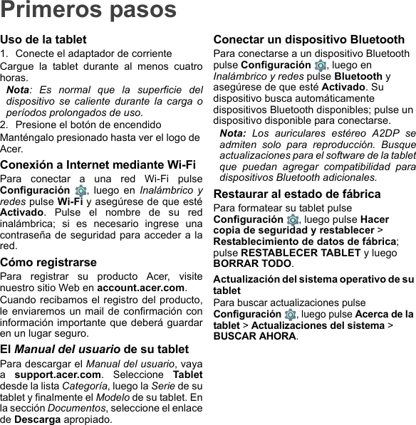 Primeros pasosUso de la tablet1. Conecte el adaptador de corrienteCargue la tablet durante al menos cuatro horas.Nota: Es normal que la superficie del dispositivo se caliente durante la carga o períodos prolongados de uso.2. Presione el botón de encendidoManténgalo presionado hasta ver el logo de Acer.Conexión a Internet mediante Wi-FiPara conectar a una red Wi-Fi pulse Configuración  , luego en Inalámbrico y redes pulse Wi-Fi y asegúrese de que esté Activado. Pulse el nombre de su red inalámbrica; si es necesario ingrese una contraseña de seguridad para acceder a la red.Cómo registrarsePara registrar su producto Acer, visite nuestro sitio Web en account.acer.com.Cuando recibamos el registro del producto, le enviaremos un mail de confirmación con información importante que deberá guardar en un lugar seguro.El Manual del usuario de su tabletPara descargar el Manual del usuario, vaya a  support.acer.com. Seleccione Tabletdesde la lista Categoría, luego la Serie de su tablet y finalmente el Modelo de su tablet. En la sección Documentos, seleccione el enlace de Descarga apropiado.Conectar un dispositivo BluetoothPara conectarse a un dispositivo Bluetooth pulse Configuración , luego en Inalámbrico y redes pulse Bluetooth y asegúrese de que esté Activado. Su dispositivo busca automáticamente dispositivos Bluetooth disponibles; pulse un dispositivo disponible para conectarse.Nota: Los auriculares estéreo A2DP se admiten solo para reproducción. Busque actualizaciones para el software de la tablet que puedan agregar compatibilidad para dispositivos Bluetooth adicionales.Restaurar al estado de fábricaPara formatear su tablet pulse Configuración  , luego pulse Hacer copia de seguridad y restablecer &gt; Restablecimiento de datos de fábrica; pulse RESTABLECER TABLET y luego BORRAR TODO.Actualización del sistema operativo de su tabletPara buscar actualizaciones pulse Configuración  , luego pulse Acerca de la tablet &gt; Actualizaciones del sistema &gt; BUSCAR AHORA.