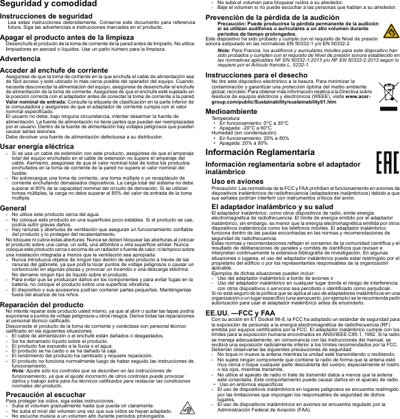 Seguridad y comodidadInstrucciones de seguridadLea estas instrucciones detenidamente. Conserve este documento para referencia futura. Siga las advertencias e instrucciones marcadas en el producto.Apagar el producto antes de la limpiezaDesenchufe el producto de la toma de corriente de la pared antes de limpiarlo. No utilice limpiadores en aerosol o líquidos. Use un paño húmero para la limpieza.AdvertenciaAcceder al enchufe de corrienteAsegúrese de que la toma de corriente en la que enchufa el cable de alimentación sea de fácil acceso y esté ubicado lo más cerca posible del operador del equipo. Cuando necesite desconectar la alimentación del equipo, asegúrese de desenchufar el enchufe de alimentación de la toma de corriente. Asegúrese de que el enchufe esté sujetado en la posición correcta con el adaptador antes de conectar la toma de corriente a la pared.Valor nominal de entrada: Consulte la etiqueta de clasificación en la parte inferior de la computadora y asegúrese de que el adaptador de corriente cumpla con el valor nominal especificado.El usuario no debe, bajo ninguna circunstancia, intentar desarmar la fuente de alimentación. La fuente de alimentación no tiene partes que puedan ser reemplazadas por el usuario. Dentro de la fuente de alimentación hay voltajes peligrosos que pueden causar serias lesiones.Debe devolver una fuente de alimentación defectuosa a su distribuidor.Usar energía eléctrica- Si se usa un cable de extensión con este producto, asegúrese de que el amperaje total del equipo enchufado en el cable de extensión no supere el amperaje del cable. Asimismo, asegúrese de que el valor nominal total de todos los productos enchufados en la toma de corriente de la pared no supere el valor nominal del fusible.- No sobrecargue una toma de corriente, una toma múltiple o un receptáculo de corriente enchufando demasiados dispositivos. La carga total del sistema no debe superar el 80% de la capacidad nominal del circuito de derivación. Si se utilizan tomas múltiples, la carga no debe superar el 80% del valor de entrada de la toma múltiple.General- No utilice este producto cerca del agua.- No coloque este producto en una superficies poco estables. Si el producto se cae, podría sufrir graves daños.- Hay ranuras y aberturas de ventilación que aseguran un funcionamiento confiable del producto y lo protegen del recalentamiento.No bloquee ni cubra estas aberturas. Nunca se deben bloquear las aberturas al colocar el producto sobre una cama, un sofá, una alfombra u otra superficie similar. Nunca coloque este p roducto cerca o encima de un radiador o fuente de calor, ni tampoco sobre una instalación integrada a menos que la ventilación sea apropiada.- Nunca introduzca objetos de ningún tipo dentro de este producto a través de las ranuras del gabinete, ya que podría tocar puntos de voltaje peligrosos o causar un cortocircuito en algunas piezas y provocar un incendio o una descarga eléctrica. No derrame ningún tipo de líquido sobre el producto.- Para evitar que se produzcan daños en los componentes y para evitar fugas en la batería, no coloque el producto sobre una superficie vibratoria.- El dispositivo y sus accesorios podrían contener partes pequeñas. Manténganlas fuera del alcance de los niños.Reparación del productoNo intente reparar este producto usted mismo, ya que al abrir o quitar las tapas podría exponerse a puntos de voltaje peligrosos u otros riesgos. Derive todas las reparaciones al personal técnico calificado.Desconecte el producto de la toma de corriente y conéctese con personal técnico calificado en las siguientes situaciones:- El cable de alimentación o el enchufe están dañados o desgastados.- Se ha derramado líquido sobre el producto.- El producto fue expuesto a la lluvia o el agua.- El producto se ha caído o se ha dañado la caja.- El rendimiento del producto ha cambiado y requiere reparación.- El producto no funciona normalmente luego de haber seguido las instrucciones de funcionamiento.Nota: Ajuste sólo los controles que se describen en las instrucciones de funcionamiento, ya que el ajuste incorrecto de otros controles puede provocar daños y trabajo extra para los técnicos calificados para restaurar las condiciones normales del producto.Precaución al escucharPara proteger los oídos, siga estas instrucciones.- Suba el volumen gradualmente hasta que pueda oír claramente.- No suba el nivel del volumen una vez que sus oídos se hayan adaptado.- No escuche música a un volumen alto durante períodos prolongados.- No suba el volumen para bloquear ruidos a su alrededor.- Baje el volumen si no puede escuchar a las personas que hablan a su alrededor.Prevención de la pérdida de la audiciónPrecaución: Puede producirse la pérdida permanente de la audición si se utilizan audífonos o auriculares a un alto volumen durante períodos de tiempo prolongados.Este dispositivo ha sido probado y cumple con el requisito de Nivel de presión sonora estipulado en las normativas EN 50332-1 y/o EN 50332-2.Nota: Para Francia, los audífonos y auriculares móviles para este dispositivo han sido probados y cumplen con el requisito de Nivel de presión sonora establecido en las normativas aplicables NF EN 50332-1:2013 y/o NF EN 50332-2:2013 según lo requiere por el Artículo francés L. 5232-1.Instrucciones para el desechoNo tire este dispositivo electrónico a la basura. Para minimizar la contaminación y garantizar una protección óptima del medio ambiente global, recíclelo. Para obtener más información relativa a la Directiva sobre residuos de equipos eléctricos y electrónicos (WEEE), visite www.acer-group.com/public/Sustainability/sustainability01.htmMedioambienteTemperatura• En funcionamiento: 0°C a 35°C• Apagada: -20°C a 60°CHumedad (sin condensación)• En funcionamiento: 20% a 80%• Apagada: 20% a 80%Información ReglamentariaInformación reglamentaria sobre el adaptador inalámbricoUso en avionesPrecaución: Las normativas de la FCC y FAA prohíben el funcionamiento en aviones de dispositivos inalámbricos de radiofrecuencia (adaptadores inalámbricos) debido a que sus señales podrían interferir con instrumentos críticos del avión.El adaptador inalámbrico y su saludEl adaptador inalámbrico, como otros dispositivos de radio, emite energía electromagnética de radiofrecuencia. El límite de energía emitido por el adaptador inalámbrico, sin embargo, es menor que la energía electromagnética emitida por otros dispositivos inalámbricos como los teléfonos móviles. El adaptador inalámbrico funciona dentro de las pautas encontradas en las normas y recomendaciones de seguridad de radiofrecuencia.Estas normas y recomendaciones reflejan el consenso de la comunidad científica y el resultado de deliberaciones de paneles y comités de científicos que revisan e interpretan continuamente la extensiva bibliografía de investigación. En algunas situaciones o lugares, el uso del adaptador inalámbrico puede estar restringido por el propietario del edificio o por los representantes responsables de la organización aplicable.Ejemplos de dichas situaciones pueden incluir:- Uso del adaptador inalámbrico a bordo de aviones o- Uso del adaptador inalámbrico en cualquier lugar donde el riesgo de interferencia con otros dispositivos o servicios sea percibido o identificado como perjudicial.Si no está seguro de la política que se aplica al uso de adaptadores inalámbricos en una organización o un lugar específico (una aeropuerto, por ejemplo) se le recomienda pedir autorización para usar el adaptador inalámbrico antes de encenderlo.EE.UU. —FCC y FAACon su acción en ET Docket 96-8, la FCC ha adoptado un estándar de seguridad para la exposición de personas a la energía electromagnética de radiofrecuencia (RF) emitida por equipos certificados por la FCC. El adaptador inalámbrico cumple con los límites para la exposición humana encontrados en ANSI/IEEE C95.1, 1992. Si la radio se maneja adecuadamente, en consonancia con las instrucciones del manual, se recibirá una exposición radicalmente inferior a los límites recomendados por la FCC.Deberían observarse las siguientes precauciones de seguridad:- No toque ni mueva la antena mientras la unidad esté transmitiendo o recibiendo.- No sujete ningún componente que contiene la radio de forma que la antena esté muy cerca o toque cualquier parte descubierta del cuerpo, especialmente el rostro o los ojos, mientras transmite.- No utilice el aparato de radio ni trate de transmitir datos a menos que la antena esté conectada. Este comportamiento puede causar daños en el aparato de radio.• Uso en entornos específicos:- El uso de dispositivos inalámbricos en lugares peligrosos se encuentra restringido por las limitaciones que impongan los responsables de seguridad de dichos lugares.- El uso de dispositivos inalámbricos en aviones se encuentra regulado por la Administración Federal de Aviación (FAA).