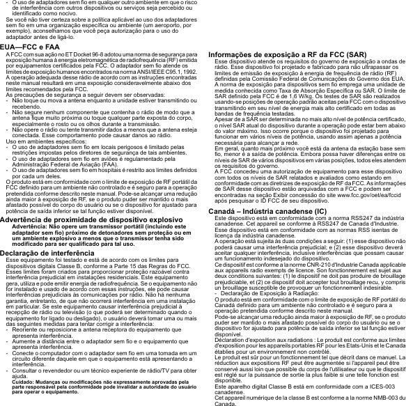 - O uso de adaptadores sem fio em qualquer outro ambiente em que o risco de interferência com outros dispositivos ou serviços seja percebido ou identificado como nocivo.Se você não tiver certeza sobre a política aplicável ao uso dos adaptadores sem fio em uma organização específica ou ambiente (um aeroporto, por exemplo), aconselhamos que você peça autorização para o uso do adaptador antes de ligá-lo.EUA—FCC e FAAA FCC com sua ação no ET Docket 96-8 adotou uma norma de segurança para exposição humana à energia eletromagnética de radiofrequência (RF) emitida por equipamentos certificados pela FCC. O adaptador sem fio atende os limites de exposição humanos encontrados na norma ANSI/IEEE C95.1, 1992. A operação adequada desse rádio de acordo com as instruções encontradas neste manual resultará em uma exposição consideravelmente abaixo dos limites recomendados pela FCC.As precauções de segurança a seguir devem ser observadas:- Não toque ou mova a antena enquanto a unidade estiver transmitindo ou recebendo.- Não segure nenhum componente que contenha o rádio de modo que a antena fique muito próxima ou toque qualquer parte exposta do corpo, especialmente o rosto ou os olhos durante a transmissão.- Não opere o rádio ou tente transmitir dados a menos que a antena esteja conectada. Esse comportamento pode causar danos ao rádio.Uso em ambientes específicos:- O uso de adaptadores sem fio em locais perigosos é limitado pelas restrições impostas pelos diretores de segurança de tais ambientes.- O uso de adaptadores sem fio em aviões é regulamentado pela Administração Federal de Aviação (FAA).- O uso de adaptadores sem fio em hospitais é restrito aos limites definidos por cada um deles.O produto está em conformidade com o limite de exposição de RF portátil da FCC definido para um ambiente não controlado e é seguro para a operação pretendida conforme descrito neste manual. Pode-se alcançar uma redução ainda maior à exposição de RF, se o produto puder ser mantido o mais afastado possível do corpo do usuário ou se o dispositivo for ajustado para potência de saída inferior se tal função estiver disponível.Advertência de proximidade de dispositivo explosivoAdvertência: Não opere um transmissor portátil (incluindo este adaptador sem fio) próximo de detonadores sem proteção ou em um ambiente explosivo a menos que o transmissor tenha sido modificado para ser qualificado para tal uso.Declaração de interferênciaEsse equipamento foi testado e está de acordo com os limites para dispositivos digitais Classe B, conforme a Parte 15 das Regras do FCC. Esses limites foram criados para proporcionar proteção razoável contra interferência prejudicial em instalações residenciais. Este equipamento gera, utiliza e pode emitir energia de radiofrequência. Se o equipamento não for instalado e usado de acordo com essas instruções, ele pode causar interferências prejudiciais às comunicações por rádio. Não há nenhuma garantia, entretanto, de que não ocorrerá interferência em uma instalação em particular. Se este equipamento causar interferência prejudicial à recepção de rádio ou televisão (o que poderá ser determinado quando o equipamento for ligado ou desligado), o usuário deverá tomar uma ou mais das seguintes medidas para tentar corrigir a interferência:- Reoriente ou reposicione a antena receptora do equipamento que apresenta interferência.- Aumente a distância entre o adaptador sem fio e o equipamento que apresenta interferência.- Conecte o computador com o adaptador sem fio em uma tomada em um circuito diferente daquele em que o equipamento está apresentando a interferência.- Consultar o revendedor ou um técnico experiente de rádio/TV para obter ajuda.Cuidado: Mudanças ou modificações não expressamente aprovadas pela parte responsável pela conformidade pode invalidar a autoridade do usuário para operar o equipamento.Informações de exposição a RF da FCC (SAR)Esse dispositivo atende os requisitos do governo de exposição a ondas de rádio. Esse dispositivo foi projetado e fabricado para não ultrapassar os limites de emissão de exposição à energia de frequência de rádio (RF) definidas pela Comissão Federal de Comunicações do Governo dos EUA.A norma de exposição para dispositivos sem fio emprega uma unidade de medida conhecida como Taxa de Absorção Específica ou SAR. O limite de SAR definido pela FCC é de 1,6 W/kg. Os testes de SAR são realizados usando-se posições de operação padrão aceitas pela FCC com o dispositivo transmitindo em seu nível de energia mais alto certificado em todas as bandas de frequência testadas.Apesar de a SAR ser determinada no mais alto nível de potência certificado, o nível SAR atual do dispositivo durante a operação pode estar bem abaixo do valor máximo. Isso ocorre porque o dispositivo foi projetado para funcionar em vários níveis de potência, usando assim apenas a potência necessária para alcançar a rede.Em geral, quanto mais próximo você está da antena da estação base sem fio, menor é a saída de potência. Embora possa haver diferenças entre os níveis de SAR de vários dispositivos em várias posições, todos eles atendem os requisitos do governo.A FCC concedeu uma autorização de equipamento para esse dispositivo com todos os níveis de SAR relatados e avaliados como estando em conformidade com as diretrizes de exposição de RF da FCC. As informações de SAR desse dispositivo estão arquivadas com a FCC e podem ser encontradas na seção Exibir concessão do site www.fcc.gov/oet/ea/fccid após pesquisar o ID FCC de seu dispositivo.Canadá – Indústria canadense (IC)Este dispositivo está em conformidade com a norma RSS247 da indústria canadense. Cet appareil se conforme à RSS247 de Canada d&apos;Industrie.Esse dispositivo está em conformidade com as normas RSS isentas de licença da indústria canadense.A operação está sujeita às duas condições a seguir: (1) esse dispositivo não poderá causar uma interferência prejudicial; e (2) esse dispositivo deverá aceitar qualquer interferência, inclusive interferências que possam causar um funcionamento indesejado do dispositivo.Ce dispositif est conforme a la norme CNR-210 d&apos;Industrie Canada applicable aux appareils radio exempts de licence. Son fonctionnement est sujet aux deux conditions suivantes: (1) le dispositif ne doit pas produire de brouillage prejudiciable, et (2) ce dispositif doit accepter tout brouillage recu, y compris un brouillage susceptible de provoquer un fonctionnement indesirable.- Declaração de Exposição à Radiação:O produto está em conformidade com o limite de exposição de RF portátil do Canadá definido para um ambiente não controlado e é seguro para a operação pretendida conforme descrito neste manual.Pode-se alcançar uma redução ainda maior à exposição de RF, se o produto puder ser mantido o mais afastado possível do corpo do usuário ou se o dispositivo for ajustado para potência de saída inferior se tal função estiver disponível.Déclaration d&apos;exposition aux radiations : Le produit est conforme aux limites d&apos;exposition pour les appareils portables RF pour les Etats-Unis et le Canada établies pour un environnement non contrôlé.Le produit est sûr pour un fonctionnement tel que décrit dans ce manuel. La réduction aux expositions RF peut être augmentée si l&apos;appareil peut être conservé aussi loin que possible du corps de l&apos;utilisateur ou que le dispositif est réglé sur la puissance de sortie la plus faible si une telle fonction est disponible.Este aparelho digital Classe B está em conformidade com a ICES-003 canadense.Cet appareil numérique de la classe B est conforme a la norme NMB-003 du Canada.