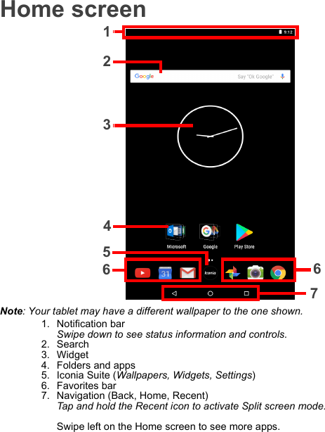 Home screen12367654Note: Your tablet may have a different wallpaper to the one shown.1. Notification bar Swipe down to see status information and controls.2. Search3. Widget4. Folders and apps5. Iconia Suite (Wallpapers, Widgets, Settings)6. Favorites bar7. Navigation (Back, Home, Recent) Tap and hold the Recent icon to activate Split screen mode.  Swipe left on the Home screen to see more apps.