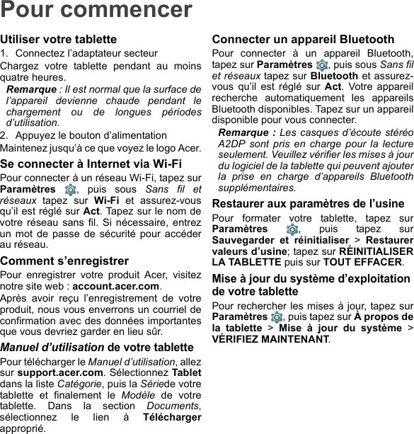 Pour commencerUtiliser votre tablette1. Connectez l’adaptateur secteurChargez votre tablette pendant au moins quatre heures.Remarque : Il est normal que la surface de l’appareil devienne chaude pendant le chargement ou de longues périodes d’utilisation.2. Appuyez le bouton d’alimentationMaintenez jusqu’à ce que voyez le logo Acer.Se connecter à Internet via Wi-FiPour connecter à un réseau Wi-Fi, tapez sur Paramètres  , puis sous Sans fil et réseaux tapez sur Wi-Fi et assurez-vous qu’il est réglé sur Act. Tapez sur le nom de votre réseau sans fil. Si nécessaire, entrez un mot de passe de sécurité pour accéder au réseau.Comment s’enregistrerPour enregistrer votre produit Acer, visitez notre site web : account.acer.com.Après avoir reçu l’enregistrement de votre produit, nous vous enverrons un courriel de confirmation avec des données importantes que vous devriez garder en lieu sûr.Manuel d’utilisation de votre tablettePour télécharger le Manuel d’utilisation, allez sur support.acer.com. Sélectionnez Tabletdans la liste Catégorie, puis la Sériede votre tablette et finalement le Modèle de votre tablette. Dans la section Documents, sélectionnez le lien à Téléchargerapproprié.Connecter un appareil BluetoothPour connecter à un appareil Bluetooth, tapez sur Paramètres  , puis sous Sans fil et réseaux tapez sur Bluetooth et assurez-vous qu’il est réglé sur Act. Votre appareil recherche automatiquement les appareils Bluetooth disponibles. Tapez sur un appareil disponible pour vous connecter.Remarque : Les casques d’écoute stéréo A2DP sont pris en charge pour la lecture seulement. Veuillez vérifier les mises à jour du logiciel de la tablette qui peuvent ajouter la prise en charge d’appareils Bluetooth supplémentaires.Restaurer aux paramètres de l’usinePour formater votre tablette, tapez sur Paramètres  , puis tapez sur Sauvegarder et réinitialiser &gt; Restaurer valeurs d’usine; tapez sur RÉINITIALISER LA TABLETTE puis sur TOUT EFFACER.Mise à jour du système d’exploitation de votre tablettePour rechercher les mises à jour, tapez sur Paramètres  , puis tapez sur À propos de la tablette &gt; Mise à jour du système &gt; VÉRIFIEZ MAINTENANT.