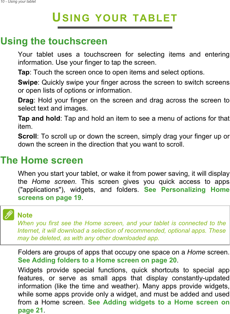 10 - Using your tabletUSING YOUR TABLETUsing the touchscreenYour tablet uses a touchscreen for selecting items and entering information. Use your finger to tap the screen.Tap: Touch the screen once to open items and select options.Swipe: Quickly swipe your finger across the screen to switch screens or open lists of options or information.Drag: Hold your finger on the screen and drag across the screen to select text and images.Tap and hold: Tap and hold an item to see a menu of actions for that item.Scroll: To scroll up or down the screen, simply drag your finger up or down the screen in the direction that you want to scroll.The Home screenWhen you start your tablet, or wake it from power saving, it will display the  Home screen. This screen gives you quick access to apps (&quot;applications&quot;), widgets, and folders. See Personalizing Home screens on page 19.Folders are groups of apps that occupy one space on a Home screen. See Adding folders to a Home screen on page 20.Widgets provide special functions, quick shortcuts to special app features, or serve as small apps that display constantly-updated information (like the time and weather). Many apps provide widgets, while some apps provide only a widget, and must be added and used from a Home screen. See Adding widgets to a Home screen on page 21.NoteWhen you first see the Home screen, and your tablet is connected to the Internet, it will download a selection of recommended, optional apps. These may be deleted, as with any other downloaded app.