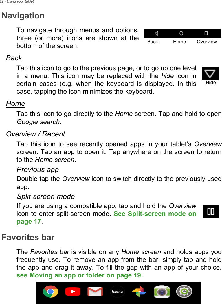12 - Using your tabletNavigationTo navigate through menus and options, three (or more) icons are shown at the bottom of the screen.BackTap this icon to go to the previous page, or to go up one level in a menu. This icon may be replaced with the hide icon in certain cases (e.g. when the keyboard is displayed. In this case, tapping the icon minimizes the keyboard.HomeTap this icon to go directly to the Home screen. Tap and hold to open Google search.Overview / RecentTap this icon to see recently opened apps in your tablet’s Overviewscreen. Tap an app to open it. Tap anywhere on the screen to return to the Home screen.Previous appDouble tap the Overview icon to switch directly to the previously used app.Split-screen modeIf you are using a compatible app, tap and hold the Overviewicon to enter split-screen mode. See Split-screen mode on page 17.Favorites barThe Favorites bar is visible on any Home screen and holds apps you frequently use. To remove an app from the bar, simply tap and hold the app and drag it away. To fill the gap with an app of your choice, see Moving an app or folder on page 19.Back Home OverviewHide