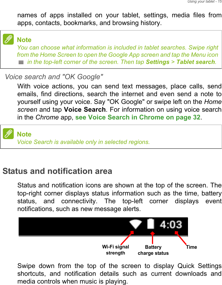 Using your tablet - 15names of apps installed on your tablet, settings, media files from apps, contacts, bookmarks, and browsing history. Voice search and &quot;OK Google&quot;With voice actions, you can send text messages, place calls, send emails, find directions, search the internet and even send a note to yourself using your voice. Say &quot;OK Google&quot; or swipe left on the Home screen and tap Voice Search. For information on using voice search in the Chrome app, see Voice Search in Chrome on page 32.Status and notification areaStatus and notification icons are shown at the top of the screen. The top-right corner displays status information such as the time, battery status, and connectivity. The top-left corner displays event notifications, such as new message alerts. Swipe down from the top of the screen to display Quick Settings shortcuts, and notification details such as current downloads and media controls when music is playing. NoteYou can choose what information is included in tablet searches. Swipe right from the Home Screen to open the Google App screen and tap the Menu icon  in the top-left corner of the screen. Then tap Settings &gt; Tablet search.NoteVoice Search is available only in selected regions.Battery charge statusWi-Fi signal strengthTime
