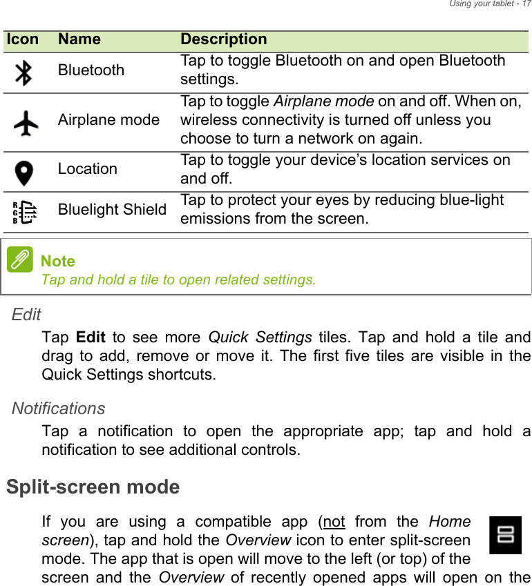 Using your tablet - 17EditTap  Edit to see more Quick Settings tiles. Tap and hold a tile and drag to add, remove or move it. The first five tiles are visible in the Quick Settings shortcuts.NotificationsTap a notification to open the appropriate app; tap and hold a notification to see additional controls.Split-screen modeIf you are using a compatible app (not from the Home screen), tap and hold the Overview icon to enter split-screen mode. The app that is open will move to the left (or top) of the screen and the Overview of recently opened apps will open on the Bluetooth Tap to toggle Bluetooth on and open Bluetooth settings.Airplane modeTap to toggle Airplane mode on and off. When on, wireless connectivity is turned off unless you choose to turn a network on again.Location Tap to toggle your device’s location services on and off. Bluelight Shield Tap to protect your eyes by reducing blue-light emissions from the screen.NoteTap and hold a tile to open related settings.Icon Name Description