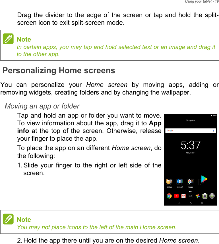 Using your tablet - 19Drag the divider to the edge of the screen or tap and hold the split-screen icon to exit split-screen mode.Personalizing Home screensYou can personalize your Home screen by moving apps, adding or removing widgets, creating folders and by changing the wallpaper.Moving an app or folderTap and hold an app or folder you want to move. To view information about the app, drag it to App info at the top of the screen. Otherwise, release your finger to place the app.To place the app on an different Home screen, do the following:1. Slide your finger to the right or left side of the screen.2. Hold the app there until you are on the desired Home screen.NoteIn certain apps, you may tap and hold selected text or an image and drag it to the other app.NoteYou may not place icons to the left of the main Home screen.