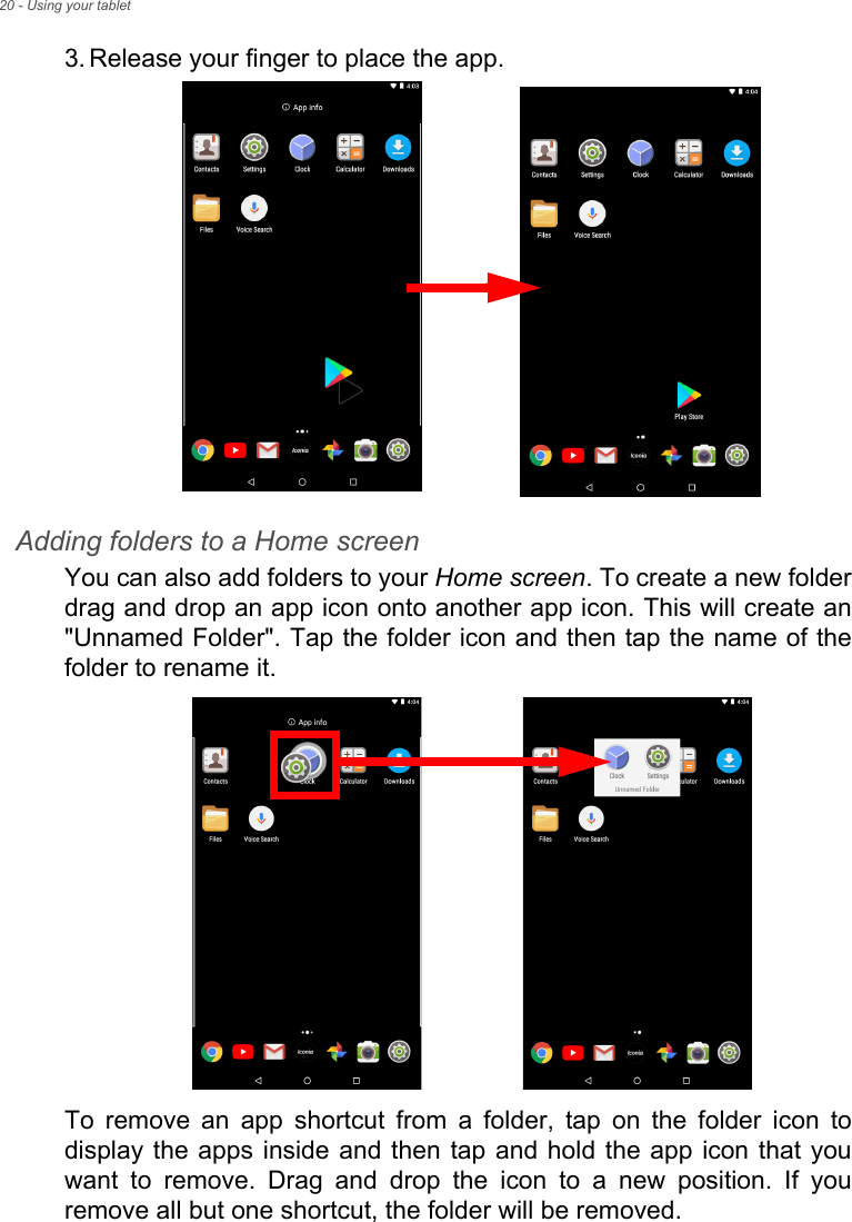 20 - Using your tablet3. Release your finger to place the app. Adding folders to a Home screenYou can also add folders to your Home screen. To create a new folder drag and drop an app icon onto another app icon. This will create an &quot;Unnamed Folder&quot;. Tap the folder icon and then tap the name of the folder to rename it. To remove an app shortcut from a folder, tap on the folder icon to display the apps inside and then tap and hold the app icon that you want to remove. Drag and drop the icon to a new position. If you remove all but one shortcut, the folder will be removed.