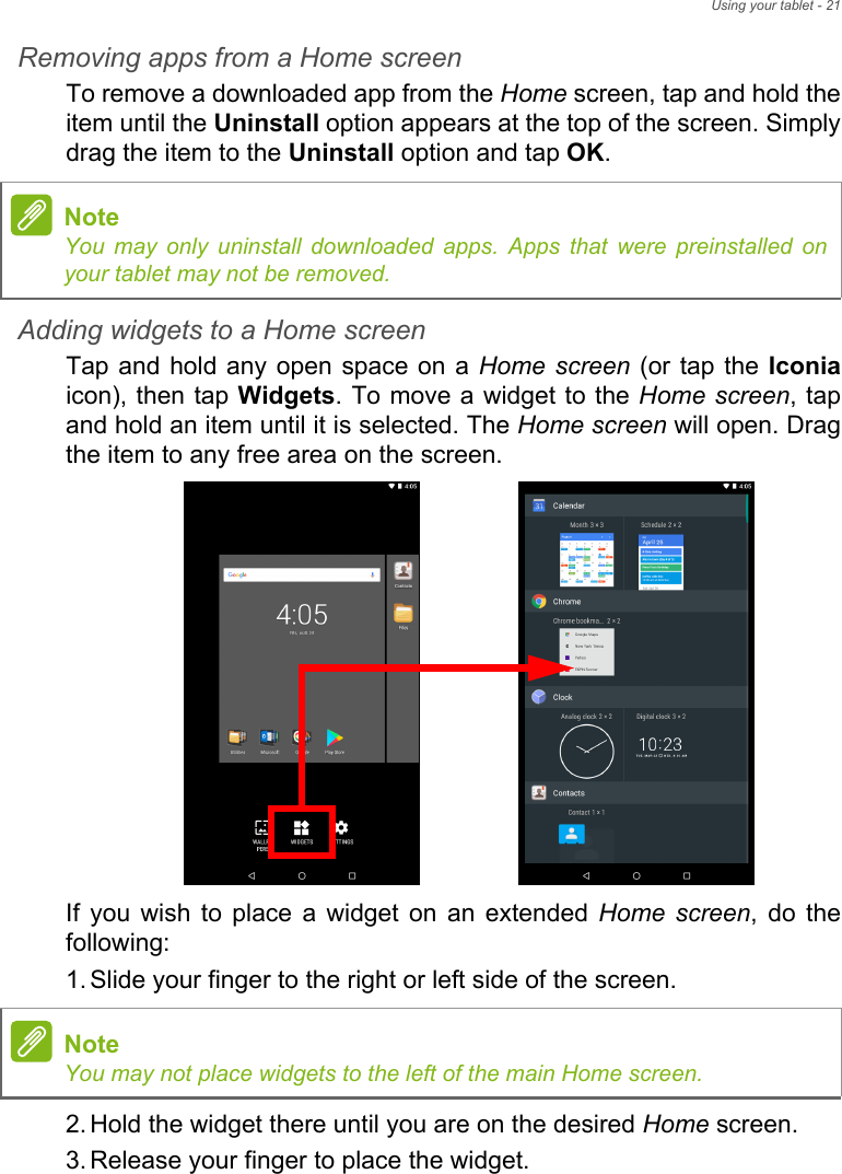 Using your tablet - 21Removing apps from a Home screenTo remove a downloaded app from the Home screen, tap and hold the item until the Uninstall option appears at the top of the screen. Simply drag the item to the Uninstall option and tap OK.Adding widgets to a Home screenTap and hold any open space on a Home screen (or tap the Iconiaicon), then tap Widgets. To move a widget to the Home screen, tap and hold an item until it is selected. The Home screen will open. Drag the item to any free area on the screen. If you wish to place a widget on an extended Home screen, do the following:1. Slide your finger to the right or left side of the screen.2. Hold the widget there until you are on the desired Home screen.3. Release your finger to place the widget.NoteYou may only uninstall downloaded apps. Apps that were preinstalled on your tablet may not be removed.NoteYou may not place widgets to the left of the main Home screen.
