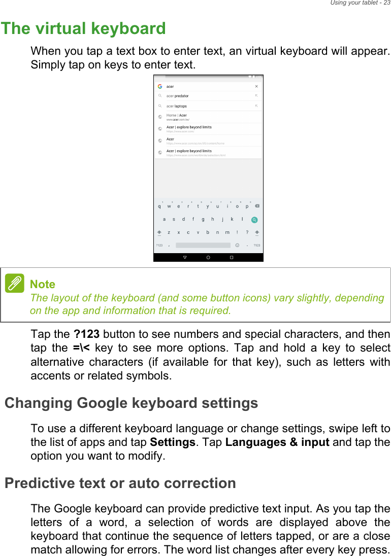 Using your tablet - 23The virtual keyboardWhen you tap a text box to enter text, an virtual keyboard will appear. Simply tap on keys to enter text.    Tap the ?123 button to see numbers and special characters, and then tap the =\&lt; key to see more options. Tap and hold a key to select alternative characters (if available for that key), such as letters with accents or related symbols.Changing Google keyboard settingsTo use a different keyboard language or change settings, swipe left to the list of apps and tap Settings. Tap Languages &amp; input and tap the option you want to modify.Predictive text or auto correctionThe Google keyboard can provide predictive text input. As you tap the letters of a word, a selection of words are displayed above the keyboard that continue the sequence of letters tapped, or are a close match allowing for errors. The word list changes after every key press. NoteThe layout of the keyboard (and some button icons) vary slightly, depending on the app and information that is required.
