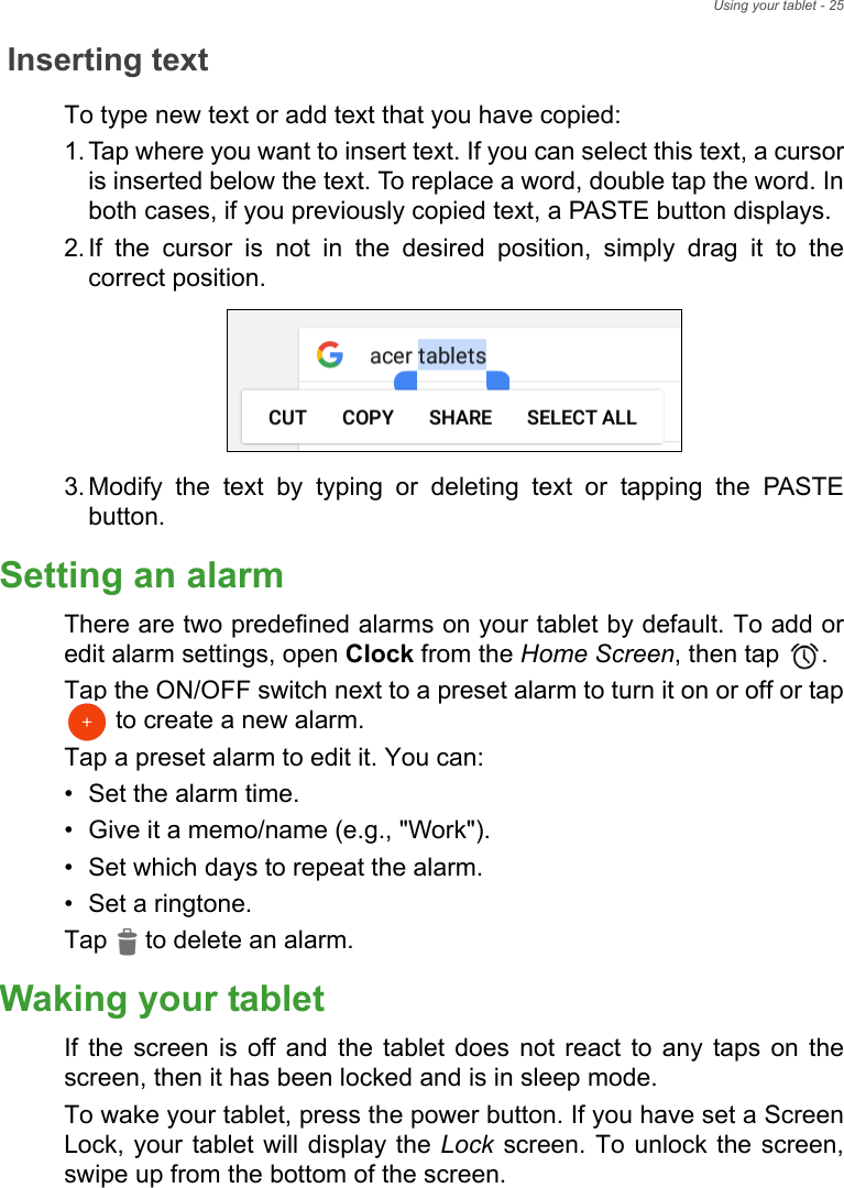 Using your tablet - 25Inserting textTo type new text or add text that you have copied:1. Tap where you want to insert text. If you can select this text, a cursor is inserted below the text. To replace a word, double tap the word. In both cases, if you previously copied text, a PASTE button displays.2. If the cursor is not in the desired position, simply drag it to the correct position.3. Modify the text by typing or deleting text or tapping the PASTE button.Setting an alarmThere are two predefined alarms on your tablet by default. To add or edit alarm settings, open Clock from the Home Screen, then tap  . Tap the ON/OFF switch next to a preset alarm to turn it on or off or tap  to create a new alarm.Tap a preset alarm to edit it. You can:• Set the alarm time.• Give it a memo/name (e.g., &quot;Work&quot;).• Set which days to repeat the alarm.• Set a ringtone.Tap   to delete an alarm. Waking your tabletIf the screen is off and the tablet does not react to any taps on the screen, then it has been locked and is in sleep mode.To wake your tablet, press the power button. If you have set a Screen Lock, your tablet will display the Lock screen. To unlock the screen, swipe up from the bottom of the screen.