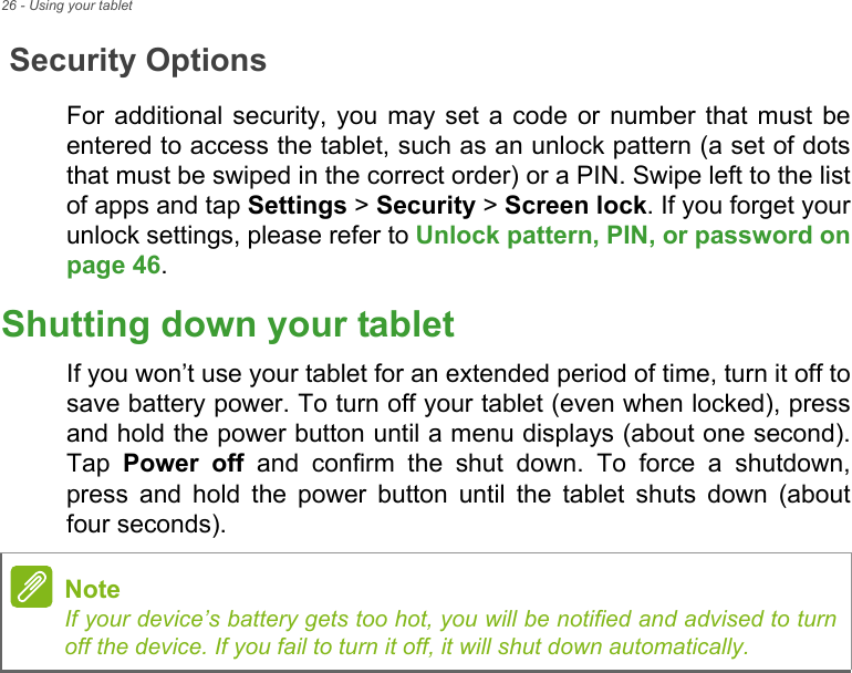 26 - Using your tabletSecurity OptionsFor additional security, you may set a code or number that must be entered to access the tablet, such as an unlock pattern (a set of dots that must be swiped in the correct order) or a PIN. Swipe left to the list of apps and tap Settings &gt; Security &gt; Screen lock. If you forget your unlock settings, please refer to Unlock pattern, PIN, or password on page 46.Shutting down your tabletIf you won’t use your tablet for an extended period of time, turn it off to save battery power. To turn off your tablet (even when locked), press and hold the power button until a menu displays (about one second). Tap  Power off and confirm the shut down. To force a shutdown, press and hold the power button until the tablet shuts down (about four seconds).NoteIf your device’s battery gets too hot, you will be notified and advised to turn off the device. If you fail to turn it off, it will shut down automatically.