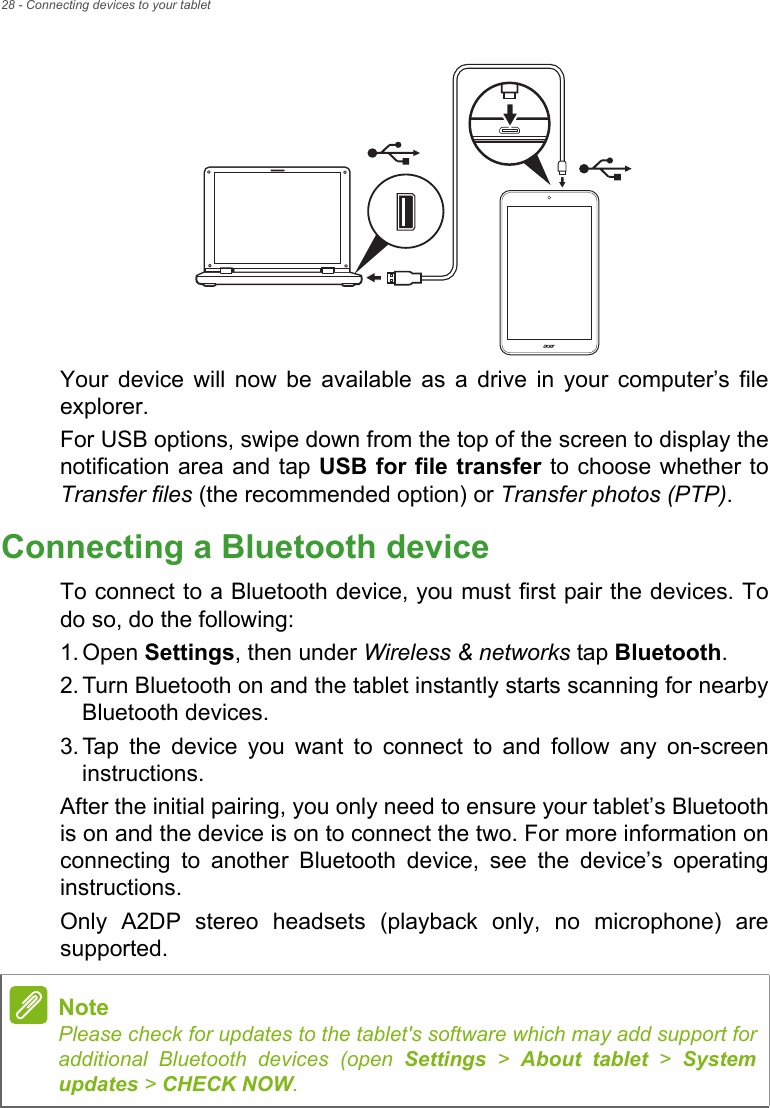 28 - Connecting devices to your tabletYour device will now be available as a drive in your computer’s file explorer.For USB options, swipe down from the top of the screen to display the notification area and tap USB for file transfer to choose whether to Transfer files (the recommended option) or Transfer photos (PTP).Connecting a Bluetooth deviceTo connect to a Bluetooth device, you must first pair the devices. To do so, do the following:1. Open Settings, then under Wireless &amp; networks tap Bluetooth.2. Turn Bluetooth on and the tablet instantly starts scanning for nearby Bluetooth devices.3. Tap the device you want to connect to and follow any on-screen instructions.After the initial pairing, you only need to ensure your tablet’s Bluetooth is on and the device is on to connect the two. For more information on connecting to another Bluetooth device, see the device’s operating instructions.Only A2DP stereo headsets (playback only, no microphone) are supported.NotePlease check for updates to the tablet&apos;s software which may add support for additional Bluetooth devices (open Settings &gt; About tablet &gt; System updates &gt; CHECK NOW.