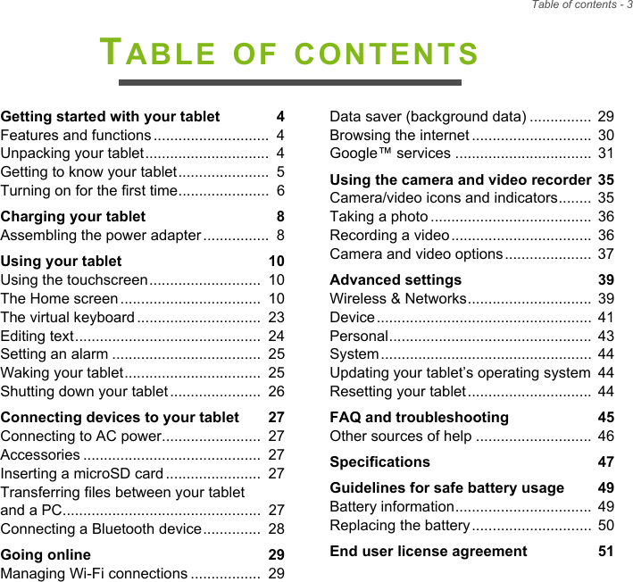 Table of contents - 3TABLE OF CONTENTSGetting started with your tablet  4Features and functions ............................  4Unpacking your tablet..............................  4Getting to know your tablet......................  5Turning on for the first time......................  6Charging your tablet  8Assembling the power adapter ................  8Using your tablet  10Using the touchscreen...........................  10The Home screen ..................................  10The virtual keyboard ..............................  23Editing text.............................................  24Setting an alarm ....................................  25Waking your tablet.................................  25Shutting down your tablet ......................  26Connecting devices to your tablet  27Connecting to AC power........................  27Accessories ...........................................  27Inserting a microSD card .......................  27Transferring files between your tablet and a PC................................................  27Connecting a Bluetooth device..............  28Going online  29Managing Wi-Fi connections .................  29Data saver (background data) ...............  29Browsing the internet .............................  30Google™ services .................................  31Using the camera and video recorder  35Camera/video icons and indicators........  35Taking a photo .......................................  36Recording a video..................................  36Camera and video options.....................  37Advanced settings  39Wireless &amp; Networks..............................  39Device....................................................  41Personal.................................................  43System...................................................  44Updating your tablet’s operating system  44Resetting your tablet..............................  44FAQ and troubleshooting  45Other sources of help ............................  46Specifications  47Guidelines for safe battery usage  49Battery information.................................  49Replacing the battery.............................  50End user license agreement  51