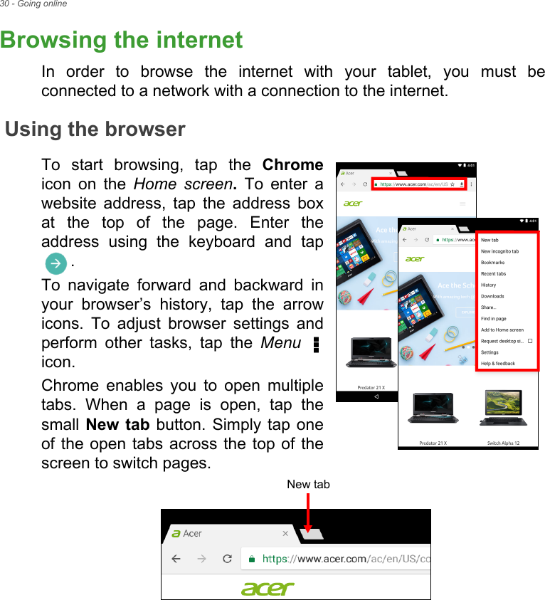 30 - Going onlineBrowsing the internetIn order to browse the internet with your tablet, you must be connected to a network with a connection to the internet.Using the browserTo start browsing, tap the Chromeicon on the Home screen. To enter a website address, tap the address box at the top of the page. Enter the address using the keyboard and tap . To navigate forward and backward in your browser’s history, tap the arrow icons. To adjust browser settings and perform other tasks, tap the Menu  icon. Chrome enables you to open multiple tabs. When a page is open, tap the small New tab button. Simply tap one of the open tabs across the top of the screen to switch pages. New tab