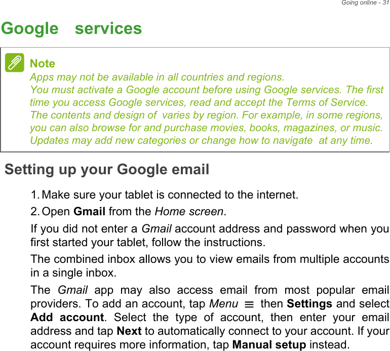Going online - 31Google™ servicesSetting up your Google email1. Make sure your tablet is connected to the internet.2. Open Gmail from the Home screen.If you did not enter a Gmail account address and password when you first started your tablet, follow the instructions.The combined inbox allows you to view emails from multiple accounts in a single inbox.The  Gmail app may also access email from most popular email providers. To add an account, tap Menu  then Settings and select Add account. Select the type of account, then enter your email address and tap Next to automatically connect to your account. If your account requires more information, tap Manual setup instead.NoteApps may not be available in all countries and regions. You must activate a Google account before using Google services. The first time you access Google services, read and accept the Terms of Service. The contents and design of  varies by region. For example, in some regions, you can also browse for and purchase movies, books, magazines, or music. Updates may add new categories or change how to navigate  at any time.