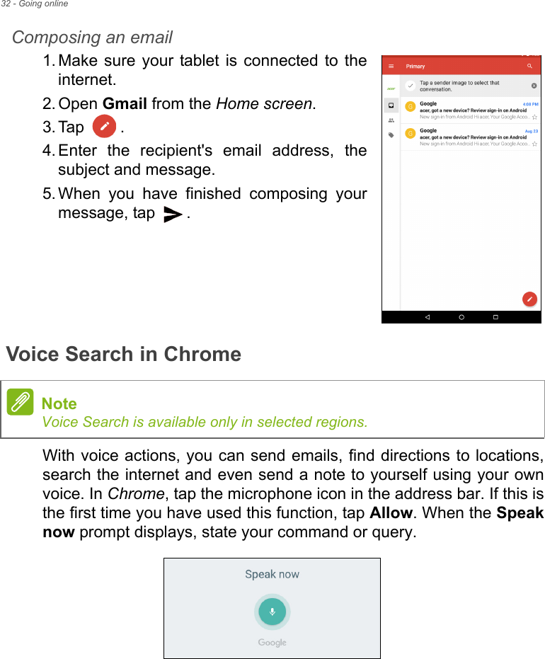 32 - Going onlineComposing an email1. Make sure your tablet is connected to the internet.2. Open Gmail from the Home screen.3. Tap .4. Enter the recipient&apos;s email address, the subject and message.5. When you have finished composing your message, tap  . Voice Search in ChromeWith voice actions, you can send emails, find directions to locations, search the internet and even send a note to yourself using your own voice. In Chrome, tap the microphone icon in the address bar. If this is the first time you have used this function, tap Allow. When the Speak now prompt displays, state your command or query. NoteVoice Search is available only in selected regions.
