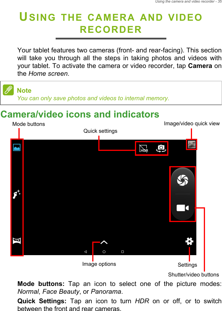 Using the camera and video recorder - 35USING THE CAMERA AND VIDEO RECORDERYour tablet features two cameras (front- and rear-facing). This section will take you through all the steps in taking photos and videos with your tablet. To activate the camera or video recorder, tap Camera on the Home screen.Camera/video icons and indicatorsImage/video quick viewMode buttonsShutter/video buttonsQuick settingsSettingsImage optionsMode buttons: Tap an icon to select one of the picture modes: Normal, Face Beauty, or Panorama. Quick Settings: Tap an icon to turn HDR on or off, or to switch between the front and rear cameras.NoteYou can only save photos and videos to internal memory.