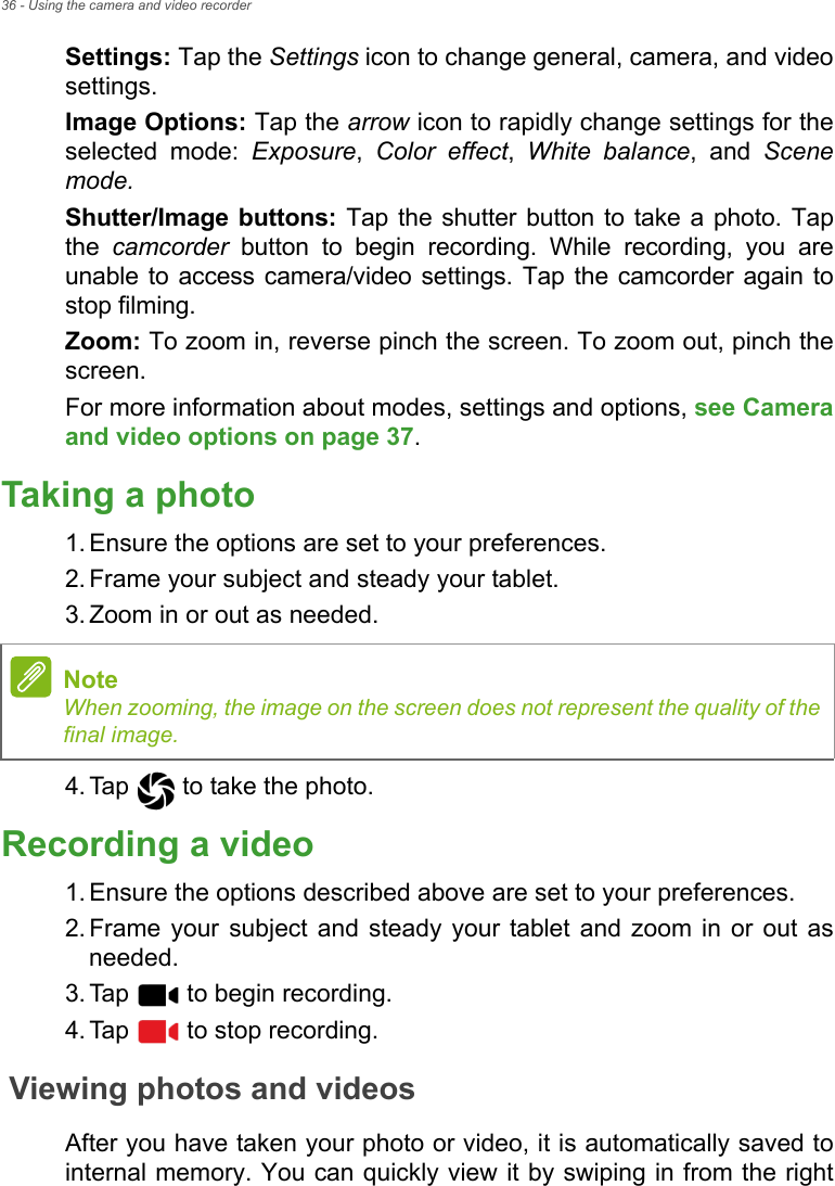 36 - Using the camera and video recorderSettings: Tap the Settings icon to change general, camera, and video settings. Image Options: Tap the arrow icon to rapidly change settings for the selected mode: Exposure,  Color effect,  White balance, and Scene mode.Shutter/Image buttons: Tap the shutter button to take a photo. Tap the  camcorder button to begin recording. While recording, you are unable to access camera/video settings. Tap the camcorder again to stop filming.Zoom: To zoom in, reverse pinch the screen. To zoom out, pinch the screen.For more information about modes, settings and options, see Camera and video options on page 37.Taking a photo1. Ensure the options are set to your preferences.2. Frame your subject and steady your tablet.3. Zoom in or out as needed. 4. Tap   to take the photo.Recording a video1. Ensure the options described above are set to your preferences.2. Frame your subject and steady your tablet and zoom in or out as needed.3. Tap   to begin recording.4. Tap   to stop recording.Viewing photos and videosAfter you have taken your photo or video, it is automatically saved to internal memory. You can quickly view it by swiping in from the right NoteWhen zooming, the image on the screen does not represent the quality of the final image.