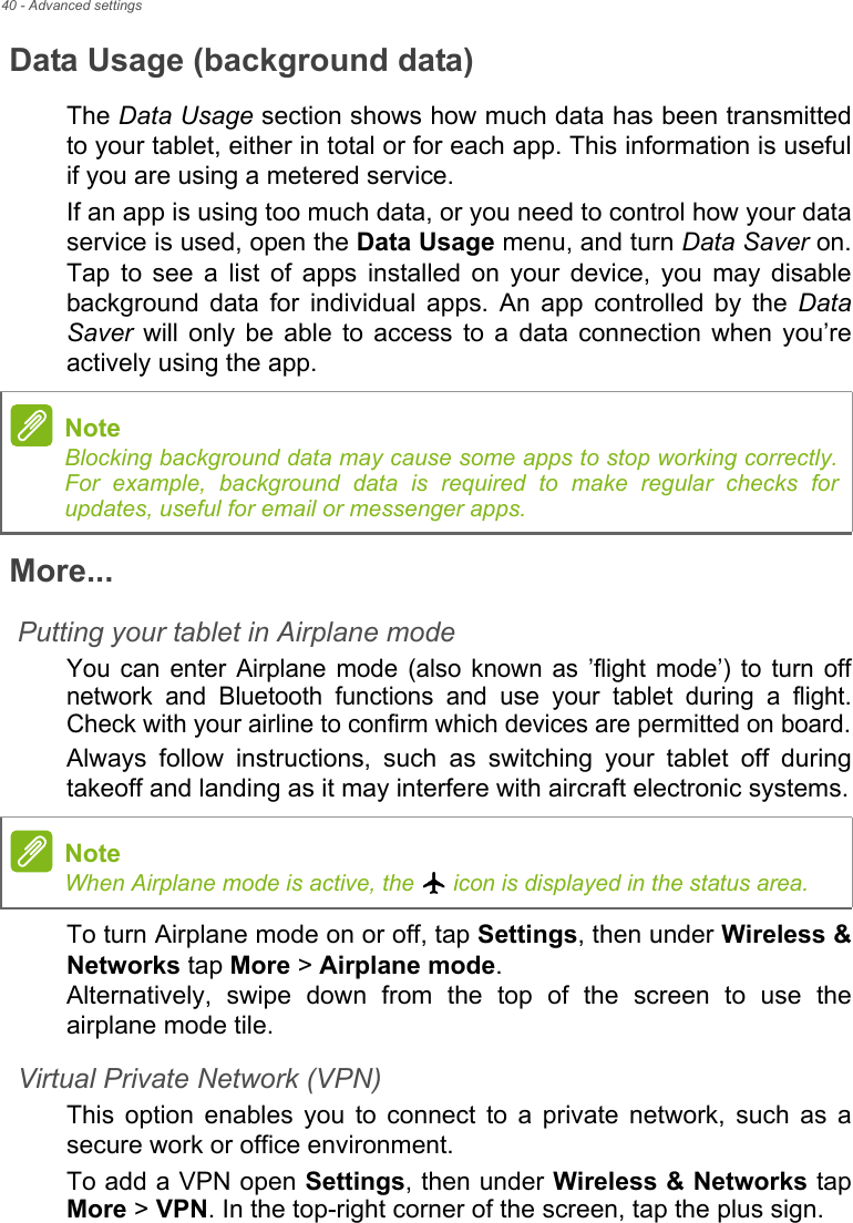 40 - Advanced settingsData Usage (background data)The Data Usage section shows how much data has been transmitted to your tablet, either in total or for each app. This information is useful if you are using a metered service.If an app is using too much data, or you need to control how your data service is used, open the Data Usage menu, and turn Data Saver on. Tap to see a list of apps installed on your device, you may disable background data for individual apps. An app controlled by the Data Saver will only be able to access to a data connection when you’re actively using the app.More...Putting your tablet in Airplane modeYou can enter Airplane mode (also known as ’flight mode’) to turn off network and Bluetooth functions and use your tablet during a flight. Check with your airline to confirm which devices are permitted on board.Always follow instructions, such as switching your tablet off during takeoff and landing as it may interfere with aircraft electronic systems.To turn Airplane mode on or off, tap Settings, then under Wireless &amp; Networks tap More &gt; Airplane mode. Alternatively, swipe down from the top of the screen to use the airplane mode tile.Virtual Private Network (VPN)This option enables you to connect to a private network, such as a secure work or office environment.To add a VPN open Settings, then under Wireless &amp; Networks tap More &gt; VPN. In the top-right corner of the screen, tap the plus sign.NoteBlocking background data may cause some apps to stop working correctly. For example, background data is required to make regular checks for updates, useful for email or messenger apps.NoteWhen Airplane mode is active, the   icon is displayed in the status area.