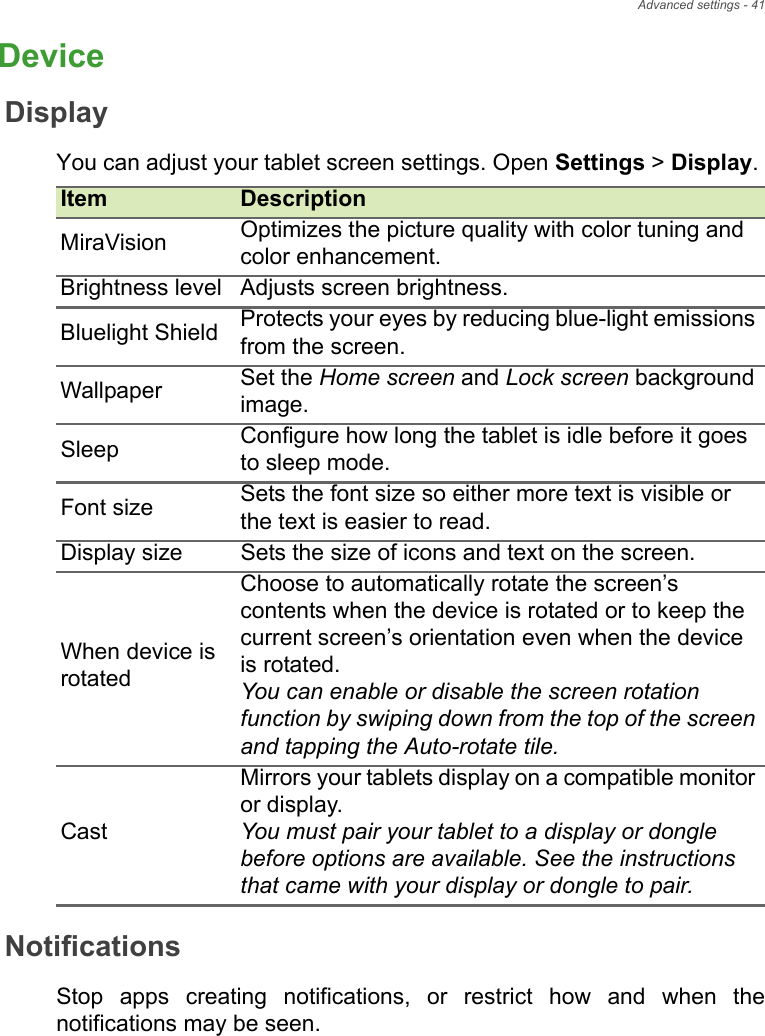Advanced settings - 41DeviceDisplayYou can adjust your tablet screen settings. Open Settings &gt; Display. NotificationsStop apps creating notifications, or restrict how and when the notifications may be seen.Item DescriptionMiraVision Optimizes the picture quality with color tuning and color enhancement.Brightness level Adjusts screen brightness.Bluelight Shield Protects your eyes by reducing blue-light emissions from the screen.Wallpaper Set the Home screen and Lock screen background image.Sleep Configure how long the tablet is idle before it goes to sleep mode.Font size Sets the font size so either more text is visible or the text is easier to read.Display size Sets the size of icons and text on the screen.When device is rotatedChoose to automatically rotate the screen’s contents when the device is rotated or to keep the current screen’s orientation even when the device is rotated.You can enable or disable the screen rotation function by swiping down from the top of the screen and tapping the Auto-rotate tile.CastMirrors your tablets display on a compatible monitor or display.You must pair your tablet to a display or dongle before options are available. See the instructions that came with your display or dongle to pair.