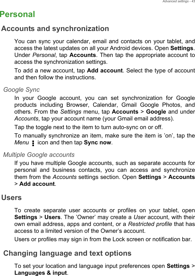 Advanced settings - 43PersonalAccounts and synchronizationYou can sync your calendar, email and contacts on your tablet, and access the latest updates on all your Android devices. Open Settings. Under Personal, tap Accounts. Then tap the appropriate account to access the synchronization settings.To add a new account, tap Add account. Select the type of account and then follow the instructions.Google SyncIn your Google account, you can set synchronization for Google products including Browser, Calendar, Gmail Google Photos, and others. From the Settings menu, tap Accounts &gt; Google and under Accounts, tap your account name (your Gmail email address). Tap the toggle next to the item to turn auto-sync on or off.To manually synchronize an item, make sure the item is ’on’, tap the Menu   icon and then tap Sync now.Multiple Google accountsIf you have multiple Google accounts, such as separate accounts for personal and business contacts, you can access and synchronize them from the Accounts settings section. Open Settings &gt; Accounts&gt; Add account.UsersTo create separate user accounts or profiles on your tablet, open Settings &gt; Users. The ’Owner’ may create a User account, with their own email address, apps and content, or a Restricted profile that has access to a limited version of the Owner’s account. Users or profiles may sign in from the Lock screen or notification bar. Changing language and text optionsTo set your location and language input preferences open Settings &gt; Languages &amp; input.