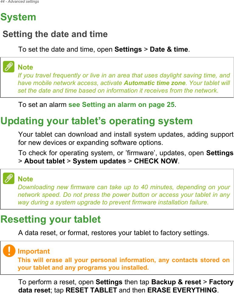44 - Advanced settingsSystemSetting the date and timeTo set the date and time, open Settings &gt; Date &amp; time.To set an alarm see Setting an alarm on page 25.Updating your tablet’s operating systemYour tablet can download and install system updates, adding support for new devices or expanding software options.To check for operating system, or ’firmware’, updates, open Settings&gt; About tablet &gt; System updates &gt; CHECK NOW.Resetting your tabletA data reset, or format, restores your tablet to factory settings.To perform a reset, open Settings then tap Backup &amp; reset &gt; Factory data reset; tap RESET TABLET and then ERASE EVERYTHING.NoteIf you travel frequently or live in an area that uses daylight saving time, and have mobile network access, activate Automatic time zone. Your tablet will set the date and time based on information it receives from the network.NoteDownloading new firmware can take up to 40 minutes, depending on your network speed. Do not press the power button or access your tablet in any way during a system upgrade to prevent firmware installation failure.ImportantThis will erase all your personal information, any contacts stored on your tablet and any programs you installed.
