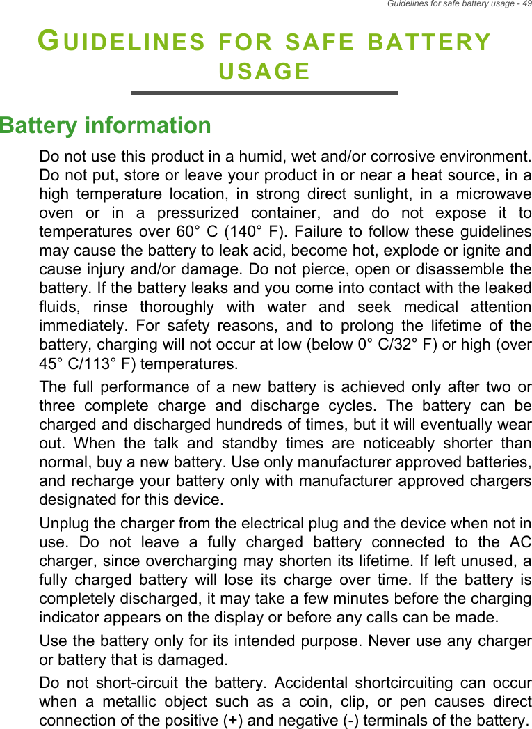 Guidelines for safe battery usage - 49GUIDELINES FOR SAFE BATTERY USAGEBattery informationDo not use this product in a humid, wet and/or corrosive environment. Do not put, store or leave your product in or near a heat source, in a high temperature location, in strong direct sunlight, in a microwave oven or in a pressurized container, and do not expose it to temperatures over 60° C (140° F). Failure to follow these guidelines may cause the battery to leak acid, become hot, explode or ignite and cause injury and/or damage. Do not pierce, open or disassemble the battery. If the battery leaks and you come into contact with the leaked fluids, rinse thoroughly with water and seek medical attention immediately. For safety reasons, and to prolong the lifetime of the battery, charging will not occur at low (below 0° C/32° F) or high (over 45° C/113° F) temperatures.The full performance of a new battery is achieved only after two or three complete charge and discharge cycles. The battery can be charged and discharged hundreds of times, but it will eventually wear out. When the talk and standby times are noticeably shorter than normal, buy a new battery. Use only manufacturer approved batteries, and recharge your battery only with manufacturer approved chargers designated for this device.Unplug the charger from the electrical plug and the device when not in use. Do not leave a fully charged battery connected to the AC charger, since overcharging may shorten its lifetime. If left unused, a fully charged battery will lose its charge over time. If the battery is completely discharged, it may take a few minutes before the charging indicator appears on the display or before any calls can be made.Use the battery only for its intended purpose. Never use any charger or battery that is damaged.Do not short-circuit the battery. Accidental shortcircuiting can occur when a metallic object such as a coin, clip, or pen causes direct connection of the positive (+) and negative (-) terminals of the battery.