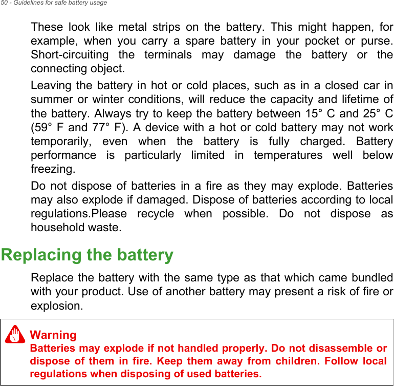 50 - Guidelines for safe battery usageThese look like metal strips on the battery. This might happen, for example, when you carry a spare battery in your pocket or purse. Short-circuiting the terminals may damage the battery or the connecting object.Leaving the battery in hot or cold places, such as in a closed car in summer or winter conditions, will reduce the capacity and lifetime of the battery. Always try to keep the battery between 15° C and 25° C (59° F and 77° F). A device with a hot or cold battery may not work temporarily, even when the battery is fully charged. Battery performance is particularly limited in temperatures well below freezing.Do not dispose of batteries in a fire as they may explode. Batteries may also explode if damaged. Dispose of batteries according to local regulations.Please recycle when possible. Do not dispose as household waste.Replacing the batteryReplace the battery with the same type as that which came bundled with your product. Use of another battery may present a risk of fire or explosion. WarningBatteries may explode if not handled properly. Do not disassemble or dispose of them in fire. Keep them away from children. Follow local regulations when disposing of used batteries.