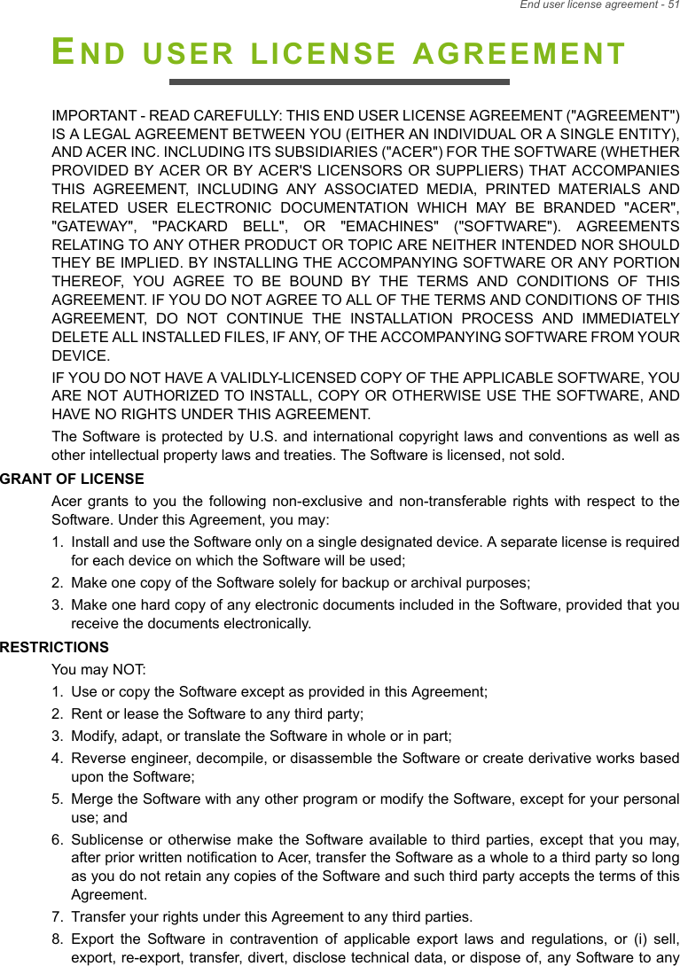End user license agreement - 51END USER LICENSE AGREEMENTIMPORTANT - READ CAREFULLY: THIS END USER LICENSE AGREEMENT (&quot;AGREEMENT&quot;) IS A LEGAL AGREEMENT BETWEEN YOU (EITHER AN INDIVIDUAL OR A SINGLE ENTITY), AND ACER INC. INCLUDING ITS SUBSIDIARIES (&quot;ACER&quot;) FOR THE SOFTWARE (WHETHER PROVIDED BY ACER OR BY ACER&apos;S LICENSORS OR SUPPLIERS) THAT ACCOMPANIES THIS AGREEMENT, INCLUDING ANY ASSOCIATED MEDIA, PRINTED MATERIALS AND RELATED USER ELECTRONIC DOCUMENTATION WHICH MAY BE BRANDED &quot;ACER&quot;, &quot;GATEWAY&quot;, &quot;PACKARD BELL&quot;, OR &quot;EMACHINES&quot; (&quot;SOFTWARE&quot;). AGREEMENTS RELATING TO ANY OTHER PRODUCT OR TOPIC ARE NEITHER INTENDED NOR SHOULD THEY BE IMPLIED. BY INSTALLING THE ACCOMPANYING SOFTWARE OR ANY PORTION THEREOF, YOU AGREE TO BE BOUND BY THE TERMS AND CONDITIONS OF THIS AGREEMENT. IF YOU DO NOT AGREE TO ALL OF THE TERMS AND CONDITIONS OF THIS AGREEMENT, DO NOT CONTINUE THE INSTALLATION PROCESS AND IMMEDIATELY DELETE ALL INSTALLED FILES, IF ANY, OF THE ACCOMPANYING SOFTWARE FROM YOUR DEVICE.IF YOU DO NOT HAVE A VALIDLY-LICENSED COPY OF THE APPLICABLE SOFTWARE, YOU ARE NOT AUTHORIZED TO INSTALL, COPY OR OTHERWISE USE THE SOFTWARE, AND HAVE NO RIGHTS UNDER THIS AGREEMENT.The Software is protected by U.S. and international copyright laws and conventions as well as other intellectual property laws and treaties. The Software is licensed, not sold.GRANT OF LICENSEAcer grants to you the following non-exclusive and non-transferable rights with respect to the Software. Under this Agreement, you may:1. Install and use the Software only on a single designated device. A separate license is required for each device on which the Software will be used;2. Make one copy of the Software solely for backup or archival purposes;3. Make one hard copy of any electronic documents included in the Software, provided that you receive the documents electronically.RESTRICTIONSYou may NOT:1. Use or copy the Software except as provided in this Agreement;2. Rent or lease the Software to any third party;3. Modify, adapt, or translate the Software in whole or in part;4. Reverse engineer, decompile, or disassemble the Software or create derivative works based upon the Software;5. Merge the Software with any other program or modify the Software, except for your personal use; and6. Sublicense or otherwise make the Software available to third parties, except that you may, after prior written notification to Acer, transfer the Software as a whole to a third party so long as you do not retain any copies of the Software and such third party accepts the terms of this Agreement.7. Transfer your rights under this Agreement to any third parties.8. Export the Software in contravention of applicable export laws and regulations, or (i) sell, export, re-export, transfer, divert, disclose technical data, or dispose of, any Software to any 