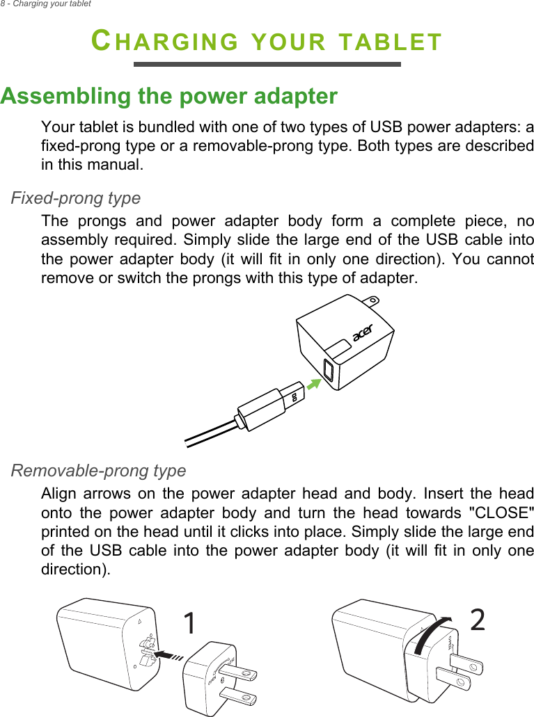 8 - Charging your tabletCHARGING YOUR TABLETAssembling the power adapterYour tablet is bundled with one of two types of USB power adapters: a fixed-prong type or a removable-prong type. Both types are described in this manual.Fixed-prong typeThe prongs and power adapter body form a complete piece, no assembly required. Simply slide the large end of the USB cable into the power adapter body (it will fit in only one direction). You cannot remove or switch the prongs with this type of adapter.Removable-prong typeAlign arrows on the power adapter head and body. Insert the head onto the power adapter body and turn the head towards &quot;CLOSE&quot; printed on the head until it clicks into place. Simply slide the large end of the USB cable into the power adapter body (it will fit in only one direction). CLOSEOPEN1COPEN2